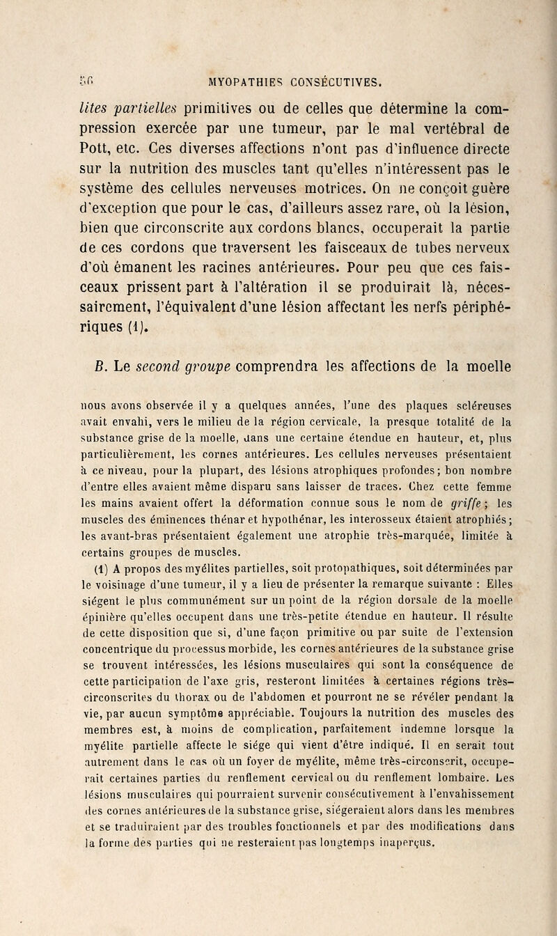 lit.es partielles primitives ou de celles que détermine la com- pression exercée par une tumeur, par le mal vertébral de Pott, etc. Ces diverses affections n'ont pas d'influence directe sur la nutrition des muscles tant qu'elles n'intéressent pas le système des cellules nerveuses motrices. On ne conçoit guère d'exception que pour le cas, d'ailleurs assez rare, où la lésion, bien que circonscrite aux cordons blancs, occuperait la partie de ces cordons que traversent les faisceaux de tubes nerveux d'où émanent les racines antérieures. Pour peu que ces fais- ceaux prissent part à l'altération il se produirait là, néces- sairement, l'équivalent d'une lésion affectant les nerfs périphé- riques (1). B. Le second groupe comprendra les affections de la moelle nous avons observée il y a quelques années, l'une des plaques scléreuses avait envahi, vers le milieu de la région cervicale, la presque totalité de la substance grise de la moelle, aans une certaine étendue en hauteur, et, plus particulièrement, les cornes antérieures. Les cellules nerveuses présentaient h ce niveau, pour la plupart, des lésions atrophiques profondes; bon nombre d'entre elles avaient même disparu sans laisser de traces. Chez cette femme les mains avaient offert la déformation connue sous le nom de griffe ; les muscles des éminences thénar et hypothénar, les interosseux étaient atrophiés; les avant-bras présentaient également une atrophie très-marquée, limitée à certains groupes de muscles. (1) A propos des myélites partielles, soit protopathiques, soit déterminées par le voisinage d'une tumeur, il y a lieu de présenter la remarque suivante : Elles siègent le plus communément sur un point de la région dorsale de la moelle épinière qu'elles occupent dans une très-petite étendue en hauteur. Il résulte de cette disposition que si, d'une façon primitive ou par suite de l'extension concentrique du processus morbide, les cornes antérieures de la substance grise se trouvent intéressées, les lésions musculaires qui sont la conséquence de cette participation de l'axe gris, resteront limitées k certaines régions très- circonscrites du Uiorax ou de l'abdomen et pourront ne se révéler pendant la vie, par aucun symptôme appréciable. Toujours la nutrition des muscles des membres est, h moins de complication, parfaitement indemne lorsque la myélite partielle affecte le siège qui vient d'être indiqué. Il en serait tout autrement dans le cas où un foyer de myélite, même très-circonscrit, occupe- rait certaines parties du renflement cervical ou du renflement lombaire. Les lésions musculaires qui pourraient survenir consécutivement à l'envahissement des cornes anlérieures de la substance grise, siégeraient alors dans les membres et se traduiraient par des troubles fonctionnels et par des modifications dans la forme des parties qui ne resteraient pas longtemps inaperçus.