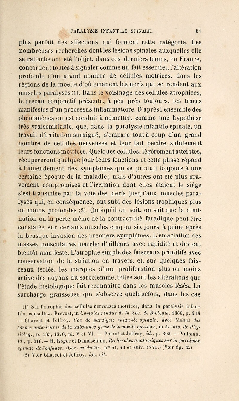 plus parfait des affections qui forment cette catégorie. Les nombreuses recherches dont les lésionsspinales auxquelles elle se rattache ont été l'objet, dans ces derniers temps, en France, concordent toutes à signaler comme un fait essentiel, Taltération profonde d'un grand nombre de cellules motrices, dans les régions de la moelle d'où émanent les nerfs qui se rendent aux muscles paralysés (i). Dans le voisinage des cellules atrophiées, le réseau conjonctif présente, à peu près toujours, les traces manifestes d'un processus inflammatoire. D'après l'ensemble des phénomènes on est conduit à admettre, comme une hypothèse très-vraisemblable, que, dans la paralysie infantile spinale, un travail d'irritation suraiguë, s'empare tout à coup d'un grand nombre de cellules nerveuses et leur fait perdre subitement leurs fonctions motrices. Quelques cellules, légèrement atteintes, récupéreront quelque jour leurs fonctions et cette phase répond à l'amendement des symptômes qui se produit toujours à une certaine époque de la maladie ; mais d'autres ont été plus gra- vement compromises et l'irritation dont elles étaient le siège s'est transmise par la voie des nerfs jusqu'aux muscles para- lysés qui, en conséquence, ont subi des lésions trophiques plus ou moins profondes (2). Quoiqu'il en soit, on sait que la dimi- nution ou la perte même de la contractililé faradique peut être constatée sur certains muscles cinq ou six jours à peine après la brusque invasion des premiers symptômes. L'émaciation des masses musculaires marche d'ailleurs avec rapidité et devient bientôt manifeste. L'atrophie simple des faisceaux primitifs avec conservation de la slriation en travers, et, sur quelques fais- ceaux isolés, les marques d'une prolifération plus ou moins active des noyaux du sarcolemme, telles sont les altérations que l'étude histologique fait reconnaître dans les muscles lésés. La surcharge graisseuse qui s'observe quelquefois, dans les cas (1) Sur l'atrophie des cellules nerveuses uiotrices, dans la paralysie infan- tile, consultez: Prévost, in Comptes rendus de la Soc. de Biologie, 1866, p. 21S — Charcot et Joffroy. Cas de paralysie infantile spinale, avec lésions des cornes antérieures de la substance grise de lamoelle épinière, in Arcldv. de Phy- siolog., p. 135, 1870, pi. V et VI. — Parrol et Jot'fcoy, id.,\). 309. — Vulpian, id , p. 316.— H. Roger et Damaschino. Recherches anatomiques sur la paralysie spinale de l'enfance. {Gaz. médicale, n41,4o et suiv. 1871.) (Voir fig. 2.) (2) Voir Charcot et Joffroy, loc. cit.