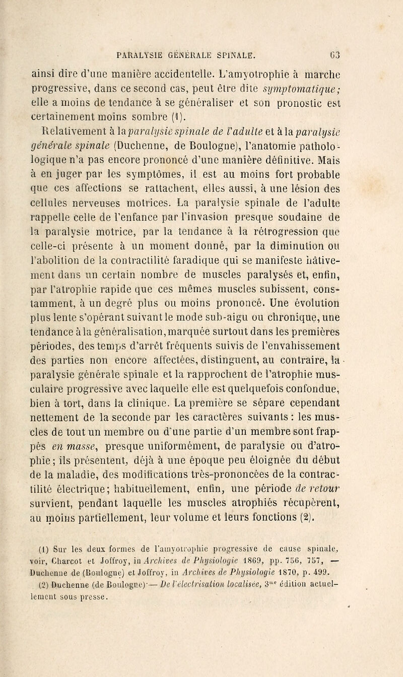 PARALYSIE GÉJNEIIALE SPINALE. G3 ainsi dire d'une manière accidentelle. L'amyotroptiie à marche progressive, dans ce second cas, peut être dite sijmptomatique; elle a moins de tendance à se généraliser et son pronostic est certainement moins sombre (1). îlelativement à la paralysie spinale de r adulte et k\sL paralysie générale spinale (Duchenne, de Boulogne), Tanatomie patliolo- logique n'a pas encore prononcé d'une manière définitive. Mais à en juger par les symptômes, il est au moins fort probable que ces affections se rattachent, elles aussi, à une lésion des cellules nerveuses motrices. La paralysie spinale de l'adulte rappelle celle de l'enfance par l'invasion presque soudaine de la paralysie motrice, par la tendance à ia rétrogression que celle-ci présente à un moment donné, par la diminution ou l'abolition de la contractilitè faradique qui se manifeste hâtive- ment dans un certain nombre de muscles paralysés et, enfin, par l'atrophie rapide que ces mêmes muscles subissent, cons- tamment, à un degré plus ou moins prononcé. Une évolution plus lente s'opérant suivant le mode sub-aigu ou chronique, une tendance àla généralisation,marquée surtout dans les premières périodes, des temps d'arrêt fréquents suivis de l'envahissement des parties non encore affectées, distinguent, au contraire, la • paralysie générale spinale et la rapprochent de l'atrophie mus- culaire progressive avec laquelle elle est quelquefois confondue, bien à tort, dans la clinique. La première se sépare cependant nettement de la seconde par les caractères suivants : les mus- cles de tout un membre ou d'une partie d'un membre sont frap- pés 671 masse., presque uniformément, de paralysie ou d'atro- phie; ils présentent, déjà à une époque peu éloignée du début de la maladie, des modifications très-prononcées de la contrac- tilitè électrique; habituellement, enfin, une T[>érioàe de retour survient, pendant laquelle les muscles atrophiés récupèrent, au moins partiellement, leur volume et leurs fonctions (2). (1) Sur les deux formes de l'amyotropliie progressive de cause spinale, voir, Charcot ut loiïto-^', ia Arxhives de Physiologie 1869, pp. 756, TST, — Duchenne de (Boulogne) et Joffroy, in Archives de Pliysiologie 1870, p. 499. (2) Duchenne (de Boulogne)'—De l'élecirisatioi localisée, 3' édition acluei- lemcnt sous presse.