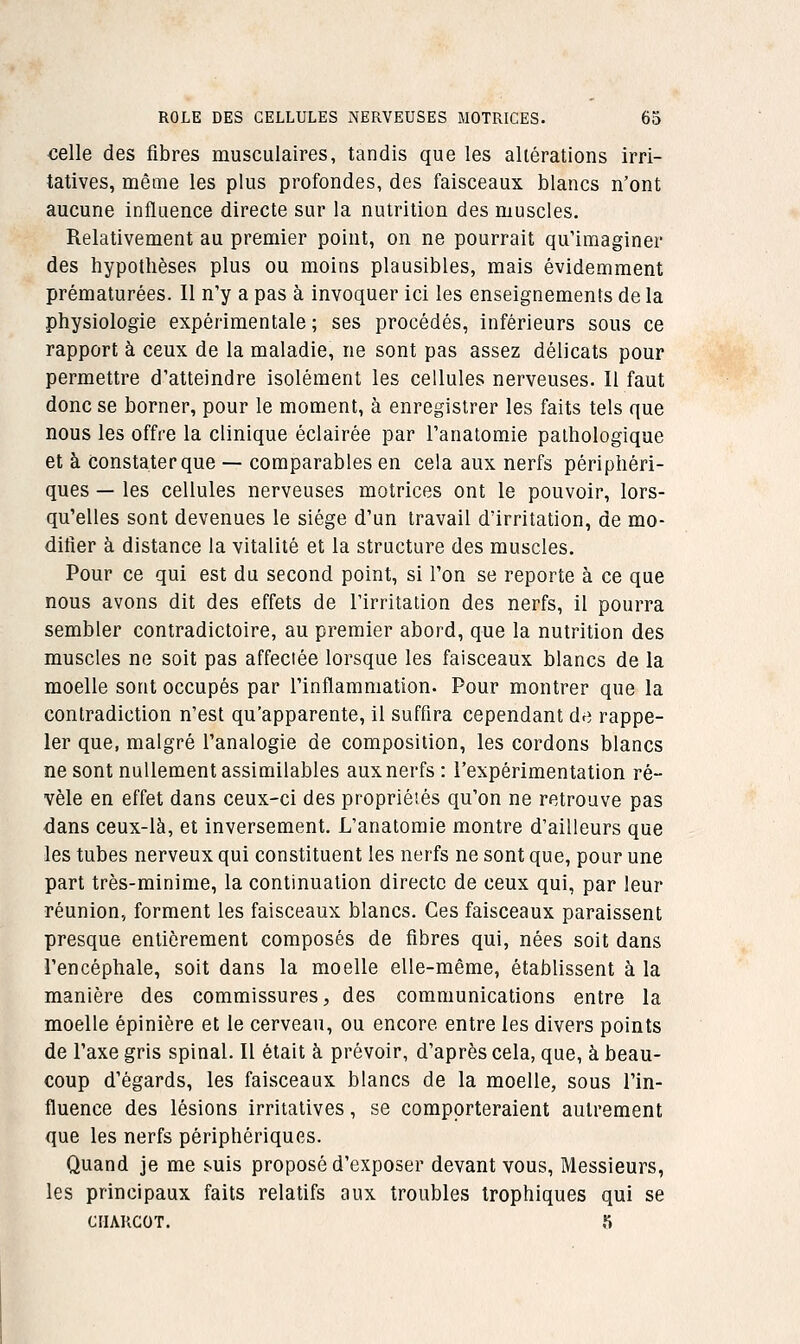 celle des fibres musculaires, tandis que les altérations irri- tatives, même les plus profondes, des faisceaux blancs n'ont aucune influence directe sur la nutrition des muscles. Relativement au premier point, on ne pourrait qu'imaginer des hypothèses plus ou moins plausibles, mais évidemment prématurées. Il n'y a pas à invoquer ici les enseignements de la physiologie expérimentale ; ses procédés, inférieurs sous ce rapport à ceux de la maladie, ne sont pas assez délicats pour permettre d'atteindre isolément les cellules nerveuses. Il faut donc se borner, pour le moment, à enregistrer les faits tels que nous les offre la clinique éclairée par l'anatomie pathologique et à constater que — comparables en cela aux nerfs périphéri- ques — les cellules nerveuses motrices ont le pouvoir, lors- qu'elles sont devenues le siège d'un travail dïrritation, de mo- difier à distance la vitalité et la structure des muscles. Pour ce qui est du second point, si l'on se reporte à ce que nous avons dit des effets de l'irritation des nerfs, il pourra sembler contradictoire, au premier abord, que la nutrition des muscles ne soit pas affectée lorsque les faisceaux blancs de la moelle sont occupés par l'inflammation. Pour montrer que la contradiction n'est qu'apparente, il suffira cependant de rappe- ler que, malgré l'analogie de composition, les cordons blancs ne sont nullement assimilables aux nerfs : l'expérimentation ré- vèle en effet dans ceux-ci des propriétés qu'on ne retrouve pas dans ceux-là, et inversement. L'anatomie montre d'ailleurs que les tubes nerveux qui constituent les nerfs ne sont que, pour une part très-minime, la continuation directe de ceux qui, par leur réunion, forment les faisceaux blancs. Ces faisceaux paraissent presque entièrement composés de fibres qui, nées soit dans l'encéphale, soit dans la moelle elle-même, établissent à la manière des commissures, des communications entre la moelle épinière et le cerveau, ou encore entre les divers points de l'axe gris spinal. Il était à prévoir, d'après cela, que, à beau- coup d'égards, les faisceaux blancs de la moelle, sous l'in- fluence des lésions irritalives, se comporteraient autrement que les nerfs périphériques. Quand je me suis proposé d'exposer devant vous, Messieurs, les principaux faits relatifs aux troubles Irophiques qui se CIIAKCOT. 5