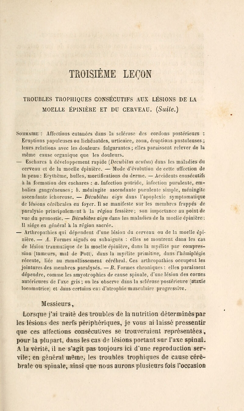 TROISIÈME LEÇON TROUBLES TROPHIQUES CONSÉCUTIFS AUX LÉSIONS DE LA MOELLE ÉPINIÈRE ET DU CERVEAU. {SuUe.) Sommaire : Affections cutanées dans la sclérose des cordons postérieurs : Eruptions papuleuses ou lichéaoïdes, urticaire, zona, éruptions pustuleuses ; leurs relations avec les douleurs fulgurantes ; elles paraissent relever de la même cause organique que les douleurs. — Escliares à développement rapide [Becubitvs acutus) dans les maladies du cerveau et de la moelle épinière. — Mode d'évolution de cette affection de la peau : Erythème, bulles, mortifications du derme. — Accidents consécutifs à la formation des eschares : a. Infection putride, infection purulente, em- bolies gangreneuses; 6. méningite ascendante purulente simple, méningite ascendante ichoreuse. — Décubitiis aigu dans l'apoplexie symptomalique de lésions cérébrales en foyer. Il se manifeste sur les membres frappés de paralysie principalement à la région fessiers ; son importance au point de vue du pronostic. — Décuhitvs aigu dans les maladies de la moelle épinière:: Il siège en général a la région sacrée. — Arthropalhies qui dépendent d'une lésion du cerveau ou de la moelle épi- nière. — A. Formes aiguës ou subaiguës : elles se montrent dans les cas de lésion traumalique de la moelle épinière, dans la myélite par compres- sion (tumeurs, mal de Pott), dans la myélite primitive, dans l'iismiplégie récente, liée au ramollissement cérébral. Ces arthropathies occupent les jointures des membres paralysés. —B. Formes chroniques: elles paraissent dépendre, comme les amyotrophies de cause spinale, d'une lésion des cornes antérieures de l'axe gris ; on les observe dans la sclérose postérieure (âtaxie locomotrice) et dans certains cas d'atrophie musculaire progressive. Messieurs, Lorsque j'ai traité des troubles de la nutrition déterminés par les lésions des nerfs périphériques, je vous ai laissé pressentir que ces affections consécutives se trouveraient représentées, pour la plupart, dans les cas de lésions portant sur l'axe spinal. A la vérité, il ne s'agit pas toujours ici d'une reproduction ser- vice ; en général même, les troubles trophiques de cause céré- brale ou spinale, ainsi que nous aurons plusieurs fois l'occasion