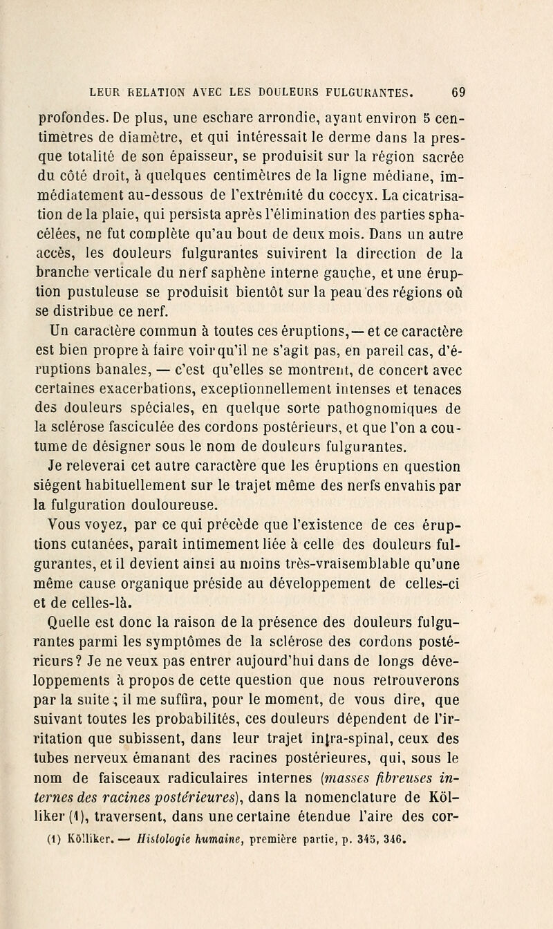 profondes. De plus, une eschare arrondie, ayant environ 5 cen- timètres de diamètre, et qui intéressait le derme dans la pres- que totalité de son épaisseur, se produisit sur la région sacrée du côté droit, h quelques centimètres de la ligne médiane, im- médiatement au-dessous de rextrémité du coccyx. La cicatrisa- tion de la plaie, qui persista après l'élimination des parties spha- célées, ne fat complète qu'au bout de deux mois. Dans un autre accès, les douleurs fulgurantes suivirent la direction de la branche verticale du nerf saphène interne gauche, et une érup- tion pustuleuse se produisit bientôt sur la peau des régions oiî se distribue ce nerf. Un caractère commun à toutes ces éruptions,— et ce caractère est bien propre à laire voir qu'il ne s'agit pas, en pareil cas, d'é- ruptions banales, — c'est qu'elles se montrent, de concert avec certaines exacerbations, exceptionnellement intenses et tenaces des douleurs spéciales, en quelque sorte pathognomiques de la sclérose fasciculée des cordons postérieurs, et que l'on a cou- tume de désigner sous le nom de douleurs fulgurantes. Je relèverai cet autre caractère que les éruptions en question siègent habituellement sur le trajet même des nerfs envahis par la fulguration douloureuse. Vous voyez, par ce qui précède que l'existence de ces érup- tions cutanées, paraît intimement liée à celle des douleurs ful- gurantes, et il devient ainsi au moins très-vraisemblable qu'une même cause organique préside au développement de celles-ci et de celles-là. Quelle est donc la raison de la présence des douleurs fulgu- rantes parmi les symptômes de la sclérose des cordons posté- rieurs? Je ne veux pas entrer aujourd'hui dans de longs déve- loppements à propos de cette question que nous retrouverons par la suite ; il me suffira, pour le moment, de vous dire, que suivant toutes les probabilités, ces douleurs dépendent de l'ir- ritation que subissent, dans leur trajet injra-spinal, ceux des tubes nerveux émanant des racines postérieures, qui, sous le nom de faisceaux radiculaires internes {masses fi,breiises in- ternes des racines postérieures)^ dans la nomenclature de Kôl- liker (1), traversent, dans une certaine étendue l'aire des cor- Ci) Kô'liker. — Histologie humaine, première partie, p. 345, 346.