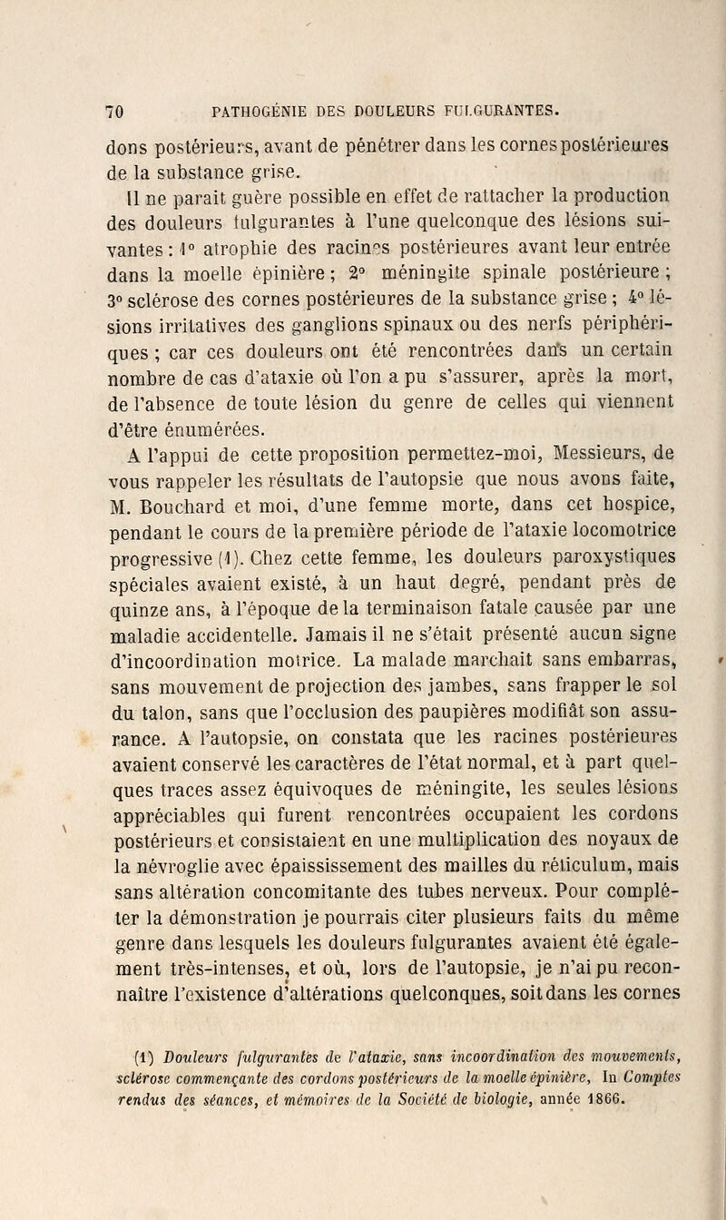 dons postérieurs, avant de pénétrer dans les cornes postérieures de la substance grise. 11 ne parait guère possible en effet de rattacher la production des douleurs fulgurantes à Tune quelconque des lésions sui- vantes il atrophie des racin-^s postérieures avant leur entrée dans la moelle épinière ; 2° méningite spinale postérieure ; 3° sclérose des cornes postérieures de la substance grise ; 4° lé- sions irritatives des ganglions spinaux ou des nerfs périphéri- ques ; car ces douleurs ont été rencontrées dan's un certain nombre de cas d'ataxie oii Ton a pu s'assurer, après la mort, de l'absence de toute lésion du genre de celles qui viennent d'être énumérées. A l'appui de cette proposition permettez-moi, Messieurs, de vous rappeler les résultats de l'autopsie que nous avons faite, M. Bouchard et moi, d'une femme morte, dans cet hospice, pendant le cours de la première période de l'ataxie locomotrice progressive (1). Chez cette femme, les douleurs paroxystiques spéciales avaient existé, à un haut degré, pendant près de quinze ans, à l'époque de la terminaison fatale causée par une maladie accidentelle. Jamais il ne s'était présenté aucun signe d'incoordination moirice. La malade marchait sans embarras, sans mouvement de projection des jambes, sans frapper le sol du talon, sans que l'occlusion des paupières modifiât son assu- rance. A l'autopsie, on constata que les racines postérieures avaient conservé les caractères de l'état normal, et à part quel- ques traces assez équivoques de méningite, les seules lésions appréciables qui furent rencontrées occupaient les cordons postérieurs et consistaient en une multiplication des noyaux de la névroglie avec épaississement des mailles du réticulum, mais sans altération concomitante des tubes nerveux. Pour complé- ter la démonstration je pourrais citer plusieurs faits du même genre dans lesquels les douleurs fulgurantes avaient été égale- ment très-intenses, et où, lors de l'autopsie, je n'ai pu recon- naître l'existence d'altératioas quelconques, soit dans les cornes (1) Douleurs fulgurantes de l'ataxie, sans incoordination des mouvements, sclérose commençante des cordons postérieurs de la moelle épinière. In Comptes rendus des séances, et mémoires de la Société de biologie, année 1866.