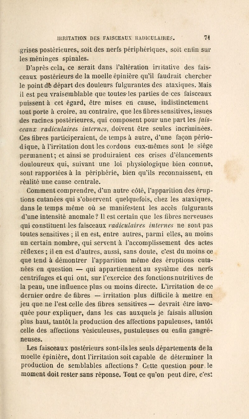 grises postérieures, soit des nerfs périphériques, soit enfin sur les méninges spinales. D'après cela, ce serait dans l'altération irritative des fais- ceaux postérieurs de la moelle épinière qu'il faudrait chercher le point de départ des douleurs fulgurantes des ataxiques. Mais il est peu vraisemblable que toutes-les parties de ces faisceaux puissent à cet égard, être mises en cause, indistinctement tout porte à croire, au contraire, que les fibres sensitives, issues des racines postérieures, qui composent pour une part les fais- ceaux radiculaires internes, doivent être seules incriminées. Ces fibres participeraient, de temps à autre, d'une façon pério- dique, à l'irritation dont les cordons eux-mêmes sont le siège permanent ; et ainsi se produiraient ces crises d'élancements douloureux qui, suivant une loi physiologique bien connue, sont rapportées à la périphérie, bien qu'ils reconnaissent, en réalité une cause centrale. Comment comprendre, d'un autre côté, l'apparition des érup- tions cutanées qui s'observent quelquefois, chez les ataxiques, dans le temps même oîi se manifestent les accès fulgurants d'une intensité anomale ? Il est certain que les fibres nerveuses qui constituent les faisceaux radiculaires internes ne sont pas toutes sensitives ; il en est, entre autres, parmi elles, au moins un certain nombre, qui servent à l'accomplissement des actes réflexes ; il en est d'autres, aussi, sans doute, c'est du moins ce que tend à démontrer l'apparition même des éruptions cuta- nées en question — qui appartiennent au système des nerfs centrifuges et qui ont, sur l'exercice des fonctions nutritives de la peau, une influence plus ou moins directe. L'irritation de ce dernier ordre de fibres — irritation plu^ difficile à mettre en jeu que ne l'est celle des fibres sensitives — devrait être invo- quée pour expliquer, dans les cas auxquels je faisais allusion plus haut, tantôt la production des affections papuleuses, tantôt celle des affections vésiculeuses, pustuleuses ou enfin gangre- neuses. Les faisceaux postérieurs sont-ils les seuls départements delà moelle épinière, dont l'irritation soit capable de déterminer la production de semblables affections ? Cette question pour le moment doit rester sans réponse. Tout ce qu'on peut dire, c'est