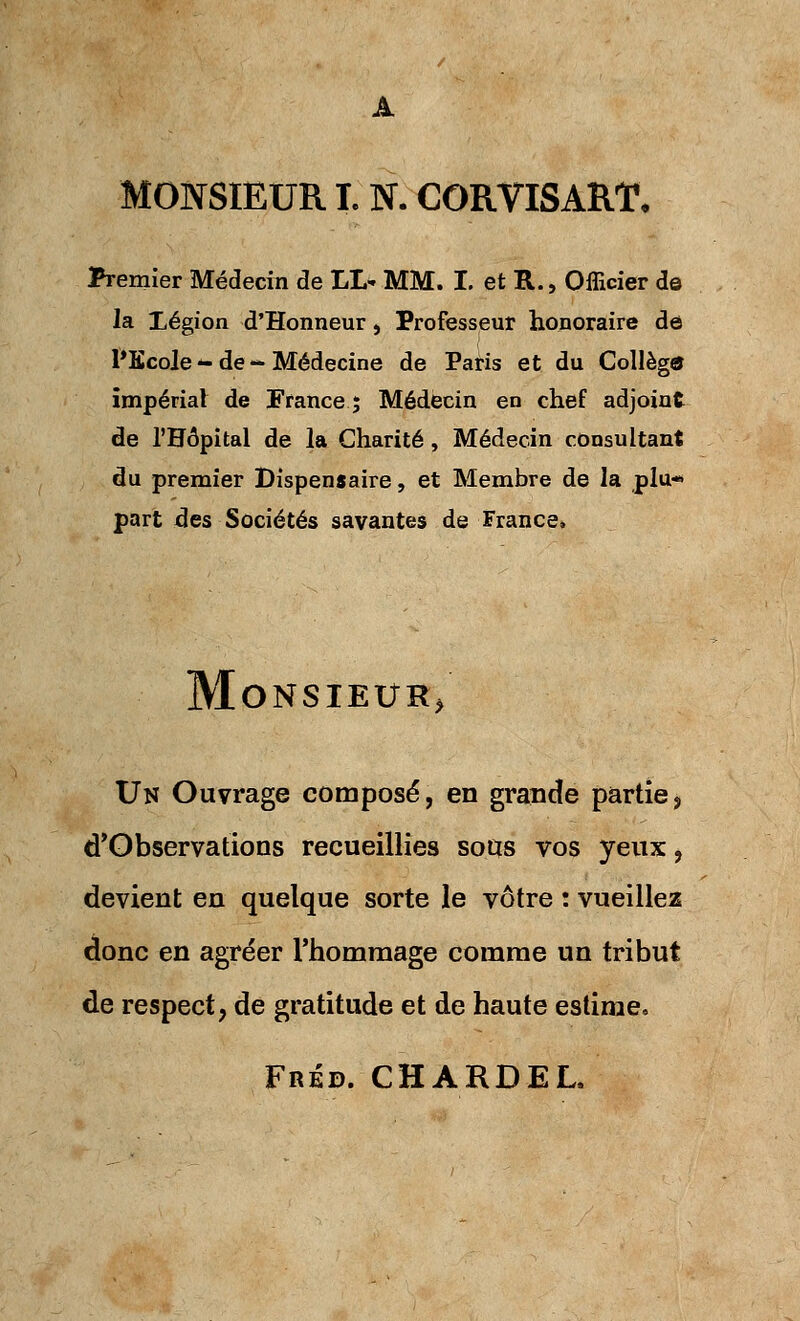 MONSIEUR L N. CORVISART, Premier Médecin de LL* MM. I. et R., Officier de la Légion d'Honneur, Professeur honoraire de l'Ecole - de - Médecine de Paris et du Collège impérial de France; Médecin en chef adjoint de l'Hôpital de la Charité, Médecin consultant du premier Dispensaire, et Membre de la plu- part des Sociétés savantes de France. Monsieur/ Un Ouvrage composé, en grande partie s d'Observations recueillies sous vos yeux, devient en quelque sorte le vôtre : vueillez donc en agréer l'hommage comme un tribut de respect, de gratitude et de haute estime. Fréd. CHARDEL