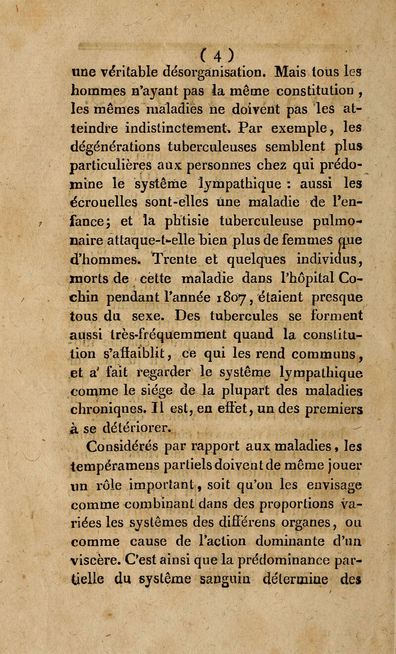 une véritable désorganisation. Mais tous les hommes n'ayant pas la même constitution , les mêmes maladies ne doivent pas les at- teindre indistinctement, Par exemple, les dégénérations tuberculeuses semblent plus particulières aux personnes chez qui prédo- mine le système lympathique : aussi les écrouelles sont-elles Une maladie de l'en- fance; et la phtisie tuberculeuse pulmo- naire attaque-t-elle hien plus de femmes mie d'hommes. Trente et quelques individus, morts de cette maladie dans l'hôpital Co- chin pendant Tannée 1807, étaient presque tous du sexe. Des tubercules se forment aussi très-fréquemment quand la constitu- tion s'affaiblit, ce qui les rend communs, et a' fait regarder le système lympathique comme le siège de la plupart des maladies chroniques. Il est, en effet, un des premiers à se détériorer. Considérés par rapport aux maladies, les tempéramens partiels doivent de même jouer un rôle important, soit qu'on les envisage comme combinant dans des proportions va- riées les systèmes des difîerens organes, ou comme cause de l'action dominante d'un viscère. C'est ainsi que la prédominance par- tielle du système sanguin détermine des