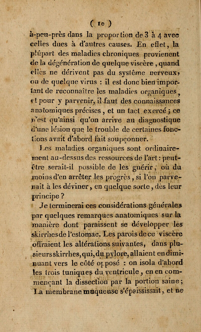 C lo) à-pen-près dans la propor tion de 3 à 4 avec celles dues à d'autres causes. En effet, la -plupart des maladies chroniques provienent cïela dégénération de quelque viscère , quand elles ne dérivent pas du système nerveux? oh de quelque virus : il est donc bien impor- tant de reconnaître les maladies organiques, flponr y parvenir, iiikut des connaissances îanaîomiques précises, et un tact exercé 5 ce West qu'ainsi qu'on arrive au diagnostique d'une lésion que le trouble de certaines fonc- tions avait d'abord fait soupçonner. Les maladies organiques sont ordinaire- ment au-dessus des ressources dé l'art : peut- cire serait-il possible de les guérir, où du moins d'en arrêter les progrès, si Ton parve- nait à les deviner > en quelque sorte,dès leur principe ? 1 Je terminerai ces .considérations générale s par quelques remarques anatomiques sur la manière dont paraissent se développer les skirrhesde l'estomac. Les parois de ce viscère offraient les altérations suivantes, dans plu- sieursskirrhes,qui,du pylore, allaient endimi- nuant vers le côté opposé r on isola d[abord îes trois tuniques du,ventricule ? en ea com- mençant la dissection par la portion saine; La membrane moqueuse s'épaississait, et ne