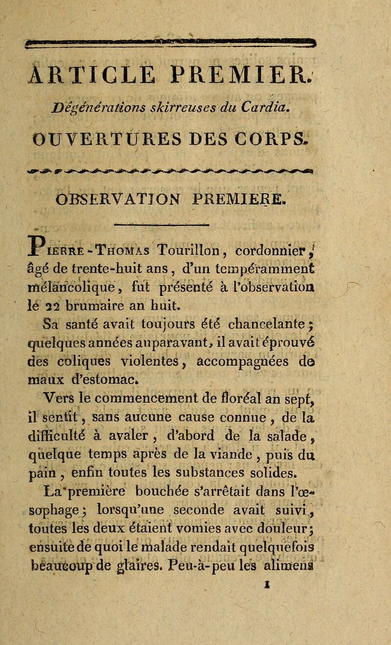 ARTICLE PREMIER. Dégénérations skirreuses du Cardia. OUVERTURES DES CORPS, OBSERVATION PREMIERE. X ierre-Thomas Tourillon, cordonnier/ âgé de trente-huit ans, d'un te m pé raniment mélancolique, fut présenté à l'observation le il brumaire an huit. Sa santé avait toujours été chancelante; quelques années auparavant, il avait éprouvé des coliques violentes, accompagnées dô maux d'estomac» Vers le commencement de floréal an sept, il sentit, sans aucune cause connue , de la difficulté à avaler , d'abord de la salade, quelque temps après de la viande , puis du pain , enfin toutes les substances solides. La'première bouchée s'arrêtait dans l'œ- sophage j lorsqu'une seconde avait suivi, toutes les deux étaient vomies avec douleur; ensuite dé quoi le malade rendait quelquefois beaucoup de glaires. Peu-à-peu les alimena