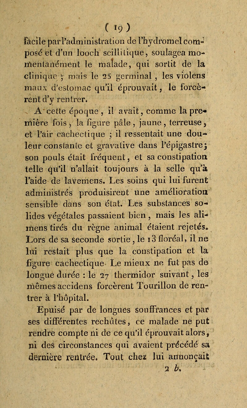 ( >9) facile par l'administration cle l'hydromel com- posé et d'un looch scillitique, soulagea mo- mentanément le malade, qui sortit de la clinique ; mais le 25 germinal , les violens maux d'estomac qu'il éprouvait, le forcè- rent d'y rentrer» A cette époque, il avait, comme là pre* mière fois > la figure pâle , jaune , terreuse 5 et l'air cachectique \ il ressentait une dou- leur constante et gravalive dans l'épigastre f son pouls était fréquent, et sa constipation telle qu'il n'allait toujours à la selle qu'à l'aide de lavemens. Les soins qui lui furent administrés produisirent une amélioration sensible dans son état. Les substances so- lides végétales passaient bien, mais les ali- mens tirés du règne animal étaient rejetés* Lors de sa seconde sortie, le i3 floréal, il ne lui restait plus que la constipation et la figure cachectique Le mieux ne fut pas de longue durée : le 27 thermidor suivant, les mêmes accidens forcèrent Tourillon de ren- trer à l'hôpital. Epuisé par de longues souffrances et par ses différentes rechûtes, ce malade ne put rendre compte ni de ce qu'il éprouvait alorst ni des circonstances qui avaient précédé sa dernière rentrée. Tout chez lui annonçait 2 h\