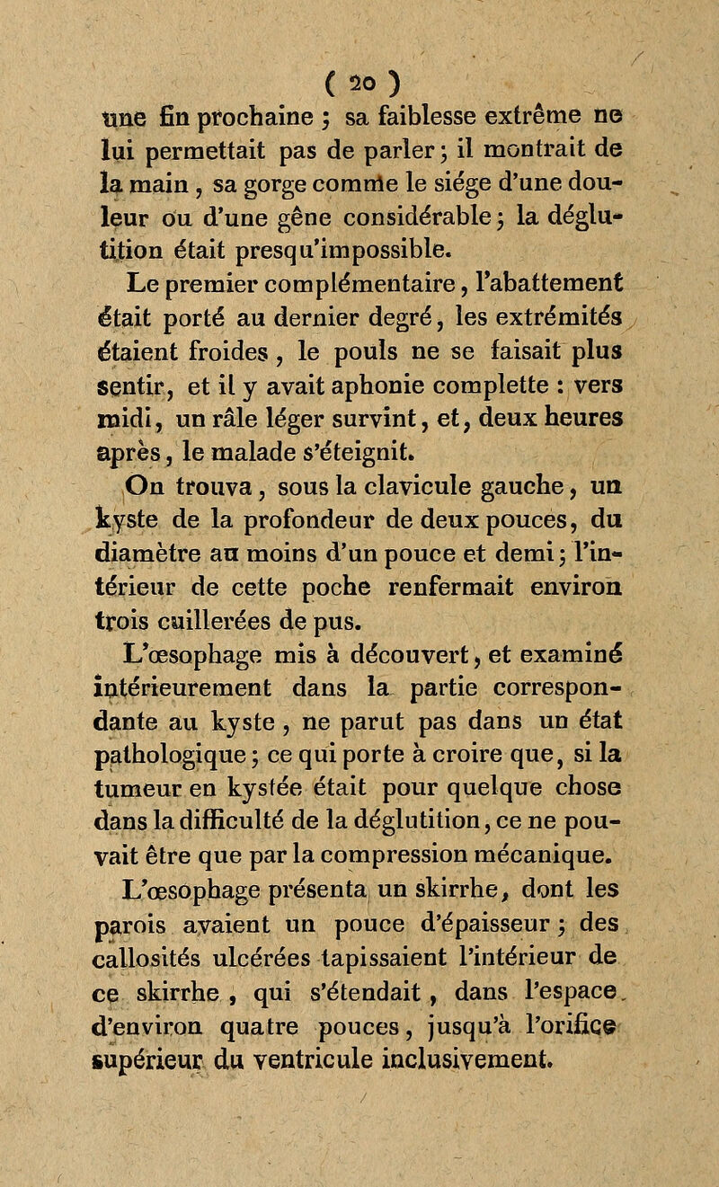 ( *> ) une fin prochaine ; sa faiblesse extrême ne lui permettait pas de parler \ il montrait de la main, sa gorge comme le siège d'une dou- leur ou d'une gêne considérable \ la déglu- tition était presqu'im possible. Le premier complémentaire, l'abattement était porté au dernier degré, les extrémités étaient froides, le pouls ne se faisait plus sentir, et il y avait aphonie complette : vers midi, un râle léger survînt, et> deux heures après, le malade s'éteignit. On trouva, sous la clavicule gauche, un kyste de la profondeur de deux pouces, du diamètre an moins d'un pouce et demi ; l'in- térieur de cette poche renfermait environ trois cuillerées de pus. L'œsophage mis à découvert, et examiné intérieurement dans la partie correspon- dante au kyste , ne parut pas dans un état pathologique ; ce qui porte à croire que, si la tumeur en kystée était pour quelque chose dans la difficulté de la déglutition, ce ne pou- vait être que par la compression mécanique. L'œsophage présenta un skirrhe, dont les parois avaient un pouce d'épaisseur ; des callosités ulcérées tapissaient l'intérieur de ce skirrhe, qui s'étendait, dans l'espace, d'environ quatre pouces, jusqu'à l'orifice supérieur du ventricule inclusivement.