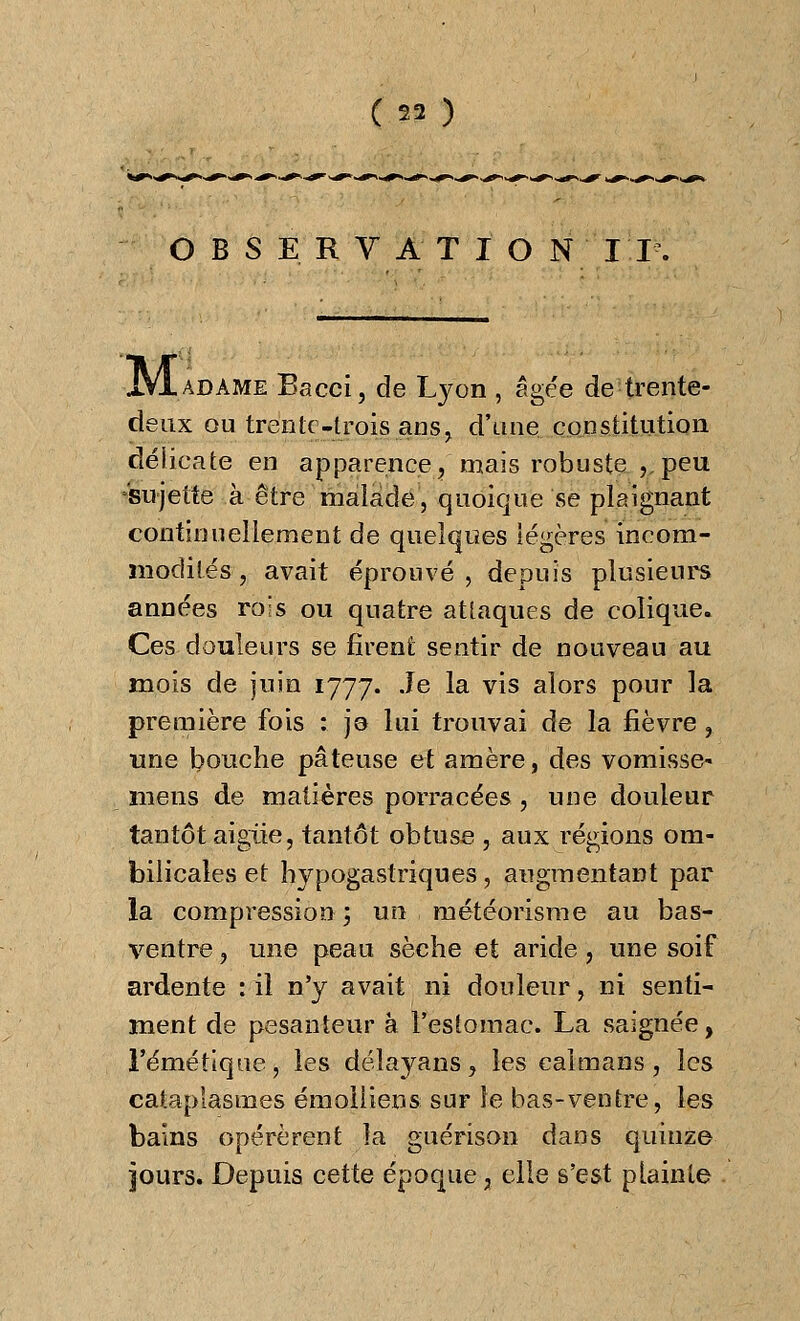 OBSERVATÏO N II. jyiADAME Bacci, de Lyon , âgée de trente- deux ou trente-trois ans, d'une constitution délicate en apparence^ mais robuste , peu sujette à être malade, quoique se plaignant continuellement de quelques légères incom- modités , avait éprouvé, depuis plusieurs années rois ou quatre attaques de colique. Ces douleurs se firent sentir de nouveau au mois de juin 1777. Je la vis alors pour la première fois : jo lui trouvai de la fièvre, une bouche pâteuse et amère, des vomisse- mens de matières porracées, une douleur tantôt aigiie, tantôt obtuse , aux régions om- bilicales et hypogastriques, augmentant par la compression ; un météorisme au bas- ventre ? une peau sèche et aride , une soif ardente :il n'y avait ni douleur, ni senti- ment de pesanteur à l'estomac. La saignée, l'éméttque, les délayans, les caïmans, les cataplasmes émolliens sur le bas-ventre, les bains opérèrent la guérison dans quinze jours. Depuis cette époque, elle s'est plainte