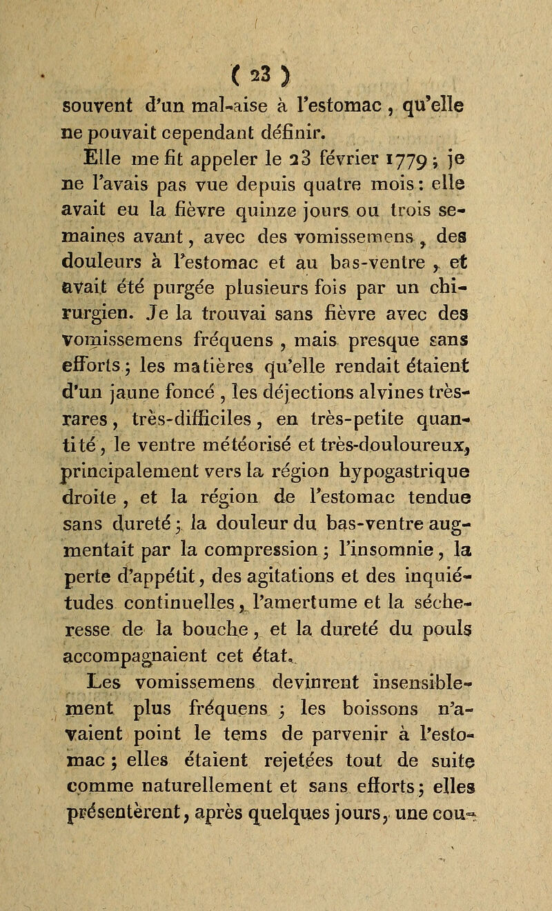 souvent d'un mal-aise à l'estomac , qu'elle ne pouvait cependant définir. Elle me fit appeler le a3 février 1779; je ne l'avais pas vue depuis quatre mois: elle avait eu la fièvre quinze jours ou trois se- maines avant, avec des vomissemens y des douleurs à l'estomac et au bas-ventre y et avait été purgée plusieurs fois par un chi- rurgien. Je la trouvai sans fièvre avec des vomissemens fréquens , mais presque sans efforts; les matières qu'elle rendait étaient d'un jaune foncé , les déjections alvines très- rares , très-difficiles, en très-petite quan- tité , le ventre météorisé et très-douloureux, principalement vers la région hypogastrique droite , et la région de l'estomac tendue sans dureté ;. la douleur du bas-ventre aug- mentait par la compression ; l'insomnie, la perte d'appétit, des agitations et des inquié- tudes continuelles, l'amertume et la séche- resse de la bouche,.. et la dureté du pouls accompagnaient cet étatv Les vomissemens devinrent insensible- ment plus fréquens ; les boissons n'a- vaient point le tems de parvenir à l'esto- mac ; elles étaient rejetées tout de suite comme naturellement et sans efforts; elles présentèrent, après quelques jours, une cou~