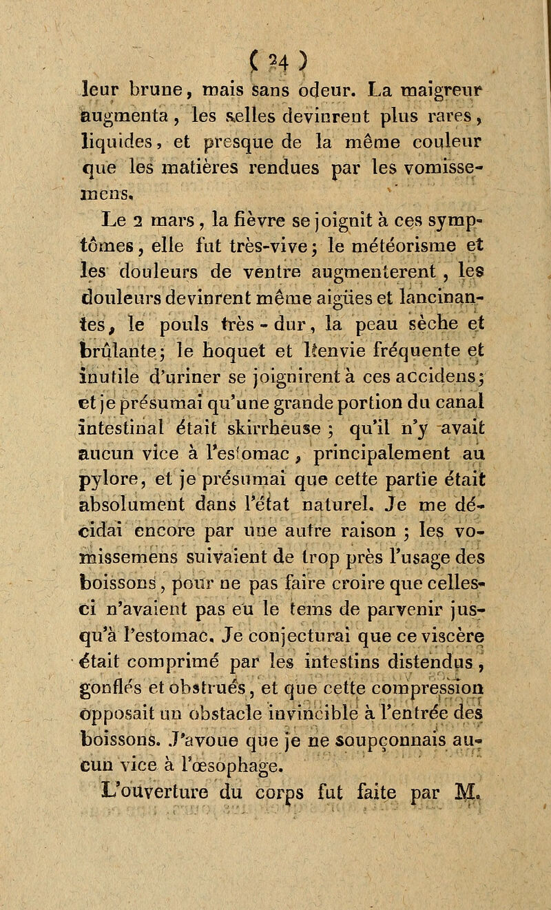 <24) leur brime, mais sans odeur. La maigreur augmenta , les celles devinrent plus rares , liquides, et presque de la même couleur que les matières rendues par les vomisse- mens. Le 2 mars, la fièvre se joignit à ces symp- tômes , elle fut très-vive ; le météorisme et les douleurs de ventre augmentèrent , les douleurs devinrent même aiguës et lancinan- tes, le pouls très - dur, la peau sèche et brûlante^' le hoquet et ltenvie fréquente et inutile d'uriner se joignirent à ces accidensf et je présumai qu'une grande portion du canal intestinal était skirrheuse ; qu'il n'y avait aucun vice à Pesfomac , principalement au pylore, et je présumai que cette partie était absolument dans l'état naturel. Je me dé- cidai encore par une autre raison ; les vo- missemens suivaient de trop près l'usage des boissons, pour ne pas faire croire que celles- ci n'avaient pas eu le teins de parvenir jus- qu'à l'estomac. Je conjecturai que ce viscère était comprimé par les intestins distendus, gonflés et obstrués, et que cette compression opposait un obstacle invincible à l'entrée des boissons. J'avoue que je ne soupçonnais au» cun vice à l'œsophage. L'ouverture du corps fut faite par M.