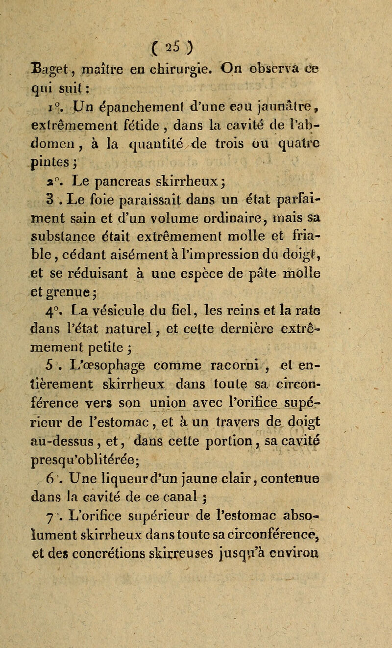 Baget, maître en chirurgie. On observa ce qui suit : i°. Un épanchemenl d'une eau jaunâtre, extrêmement fétide , dans la cavité de l'ab- domen , à la quantité de trois ou quatre pintes ; a°. Le pancréas skirrheux; 3 . Le foie paraissait dans un état parfai- ment sain et d'un volume ordinaire, mais sa substance était extrêmement molle et fria- ble , cédant aisément à l'impression du doigt, et se réduisant à une espèce de pâte molle et grenue ; 4°. La vésicule du fiel, les reins et la rate dans l'état naturel, et celte dernière extrê- mement petite ; 5 . L'œsophage comme racorni , et en- tièrement skirrheux dans toute sa circon- férence vers son union avec l'orifice supé- rieur de l'estomac, et à un travers de doigt au-dessus , et, dans cette portion, sa cavité presq n'oblitérée ; 6\ Une liqueur d'un jaune clair, contenue dans là cavité de ce canal 5 7. L'orifice supérieur de l'estomac abso- lument skirrheux dans toute sa circonférence, et des concrétions skirreuses jusqu'à environ