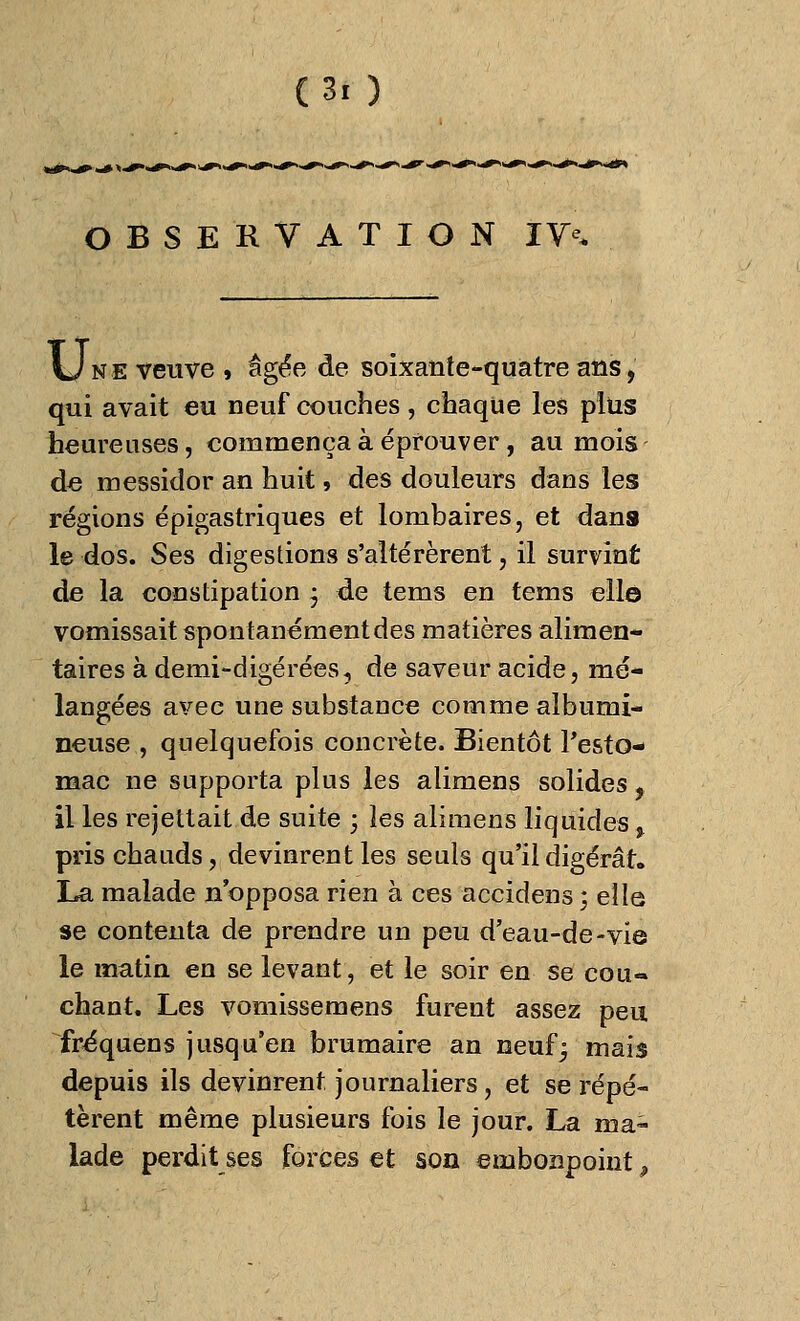 OBSERVATION IV^ Une veuve , âgée de soixante-quatre ans, qui avait eu neuf couches , chaque les plus heureuses, commença à éprouver, au mois de messidor an huit, des douleurs dans les régions épigastriques et lombaires, et dans le dos. Ses digestions s'altérèrent, il survint de la constipation ; de tems en tems elle vomissait spontanément des matières alimen- taires à demi-digérées, de saveur acide, mé- langées avec une substance comme alburni- neuse , quelquefois concrète. Bientôt l'esto- mac ne supporta plus les alimens solides, il les remettait de suite ; les alimens liquides % pris chauds, devinrent les seuls qu'il digérât. La malade n'opposa rien à ces accidens ; elle se contenta de prendre un peu d'eau-de-vie le matin en se levant, et le soir en se cou- chant. Les vomissemens furent assez peu fréquens jusqu'en brumaire an neuf; mais depuis ils devinrent, journaliers, et se répé- tèrent même plusieurs fois le jour. La ma- lade perdit ses forces et son embonpoint,