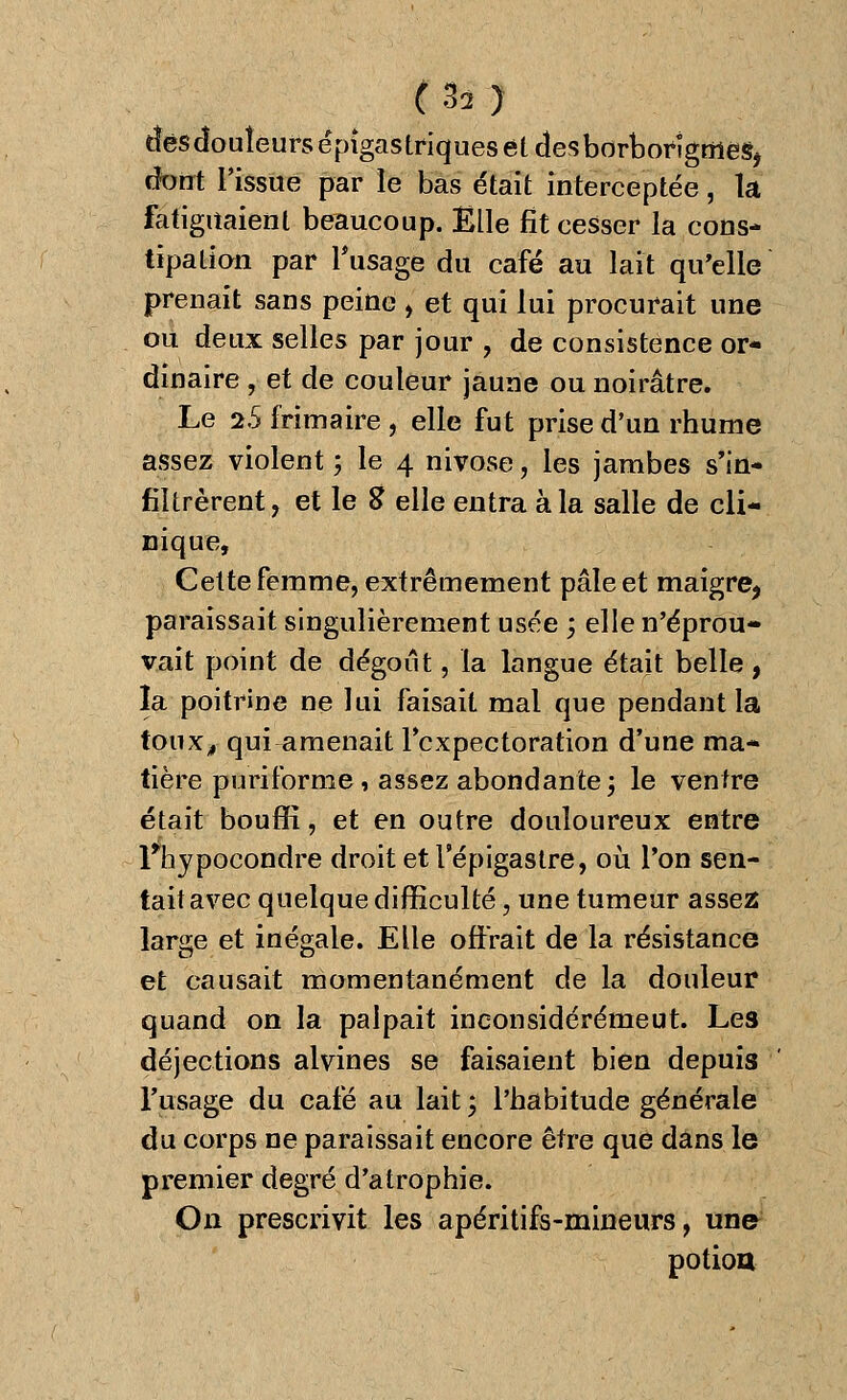 ïîèsdouîeursépîgastriquesetcîesbdrbofigmegj dont l'issue par le bas était interceptée, la fatiguaient beaucoup. Elle fît cesser la cons- tipa lion par l'usage du café au lait qu'elle prenait sans peine , et qui lui procurait une ou deux selles par jour , de consistence or- dinaire , et de couleur jaune ou noirâtre. Le 2.5 frimaire , elle fut prise d'un rhume assez violent ; le 4 nivôse, les jambes s'in- filtrèrent, et le S elle entra à la salle de cli- nique, Cette femme, extrêmement pâle et maigre, paraissait singulièrement usée ; elle n'éprou- vait point de dégoût, la langue était belle, la poitrine ne lui faisait mal que pendant la toux, qui amenait l'expectoration d'une ma- tière puriforme* assez abondante; le ventre était bouffi, et en outre douloureux entre Fhypocondre droit et l epigastre, où l'on sen- tait avec quelque difficulté, une tumeur assez large et inégale. Elle offrait de la résistance et causait momentanément de la douleur quand on la palpait ineonsidérémeut. Les déjections alvines se faisaient bien depuis l'usage du café au lait; l'habitude générale du corps ne paraissait encore être que dans le premier degré d'atrophie. On prescrivit les apéritifs-mineurs, un» potion