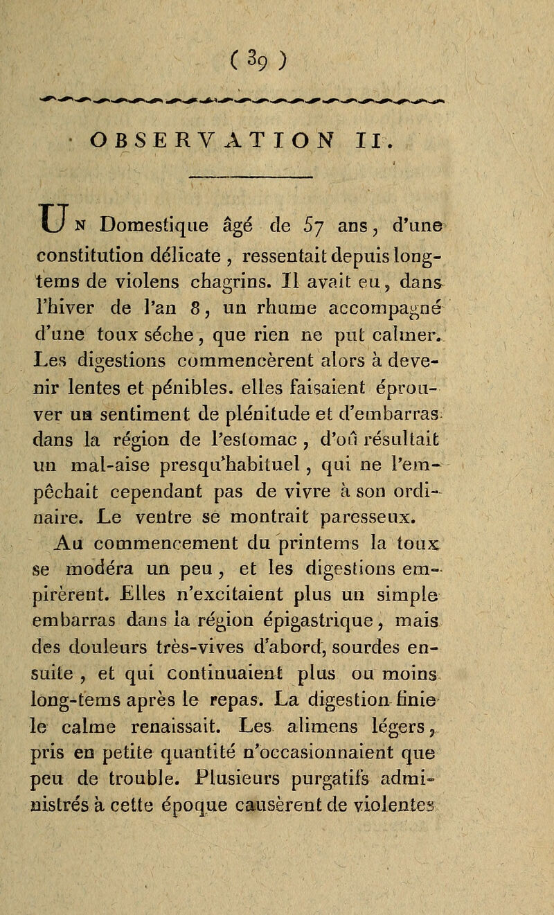 OBSERVATION II. U n Domestiqiie âgé de 5j ans, d'une constitution délicate , ressentait depuis long- tems de violens chagrins. Il avait eu, dans l'hiver de l'an 8, un rhume accompagné d'une toux sèche, que rien ne put calmer. Les digestions commencèrent alors à deve- nir lentes et pénibles, elles faisaient éprou- ver un sentiment, de plénitude et d'embarras dans la région de l'estomac , d'où résultait un mal-aise presqu'habituel, qui ne l'em- pêchait cependant pas de vivre à son ordi- naire. Le ventre se montrait paresseux. Au commencement du printems la toux se modéra un peu, et les digestions em- pirèrent. Elles n'excitaient plus un simple embarras dans ia région épigastrique, mais des douleurs très-vives d'abord, sourdes en- suite , et qui continuaient plus ou moins long-tems après le repas. La digestion finie le calme renaissait. Les alimens légers r pris en petite quantité n'occasionnaient que peu de trouble. Plusieurs purgatifs admi- nistrés à cette époque causèrent de violentes