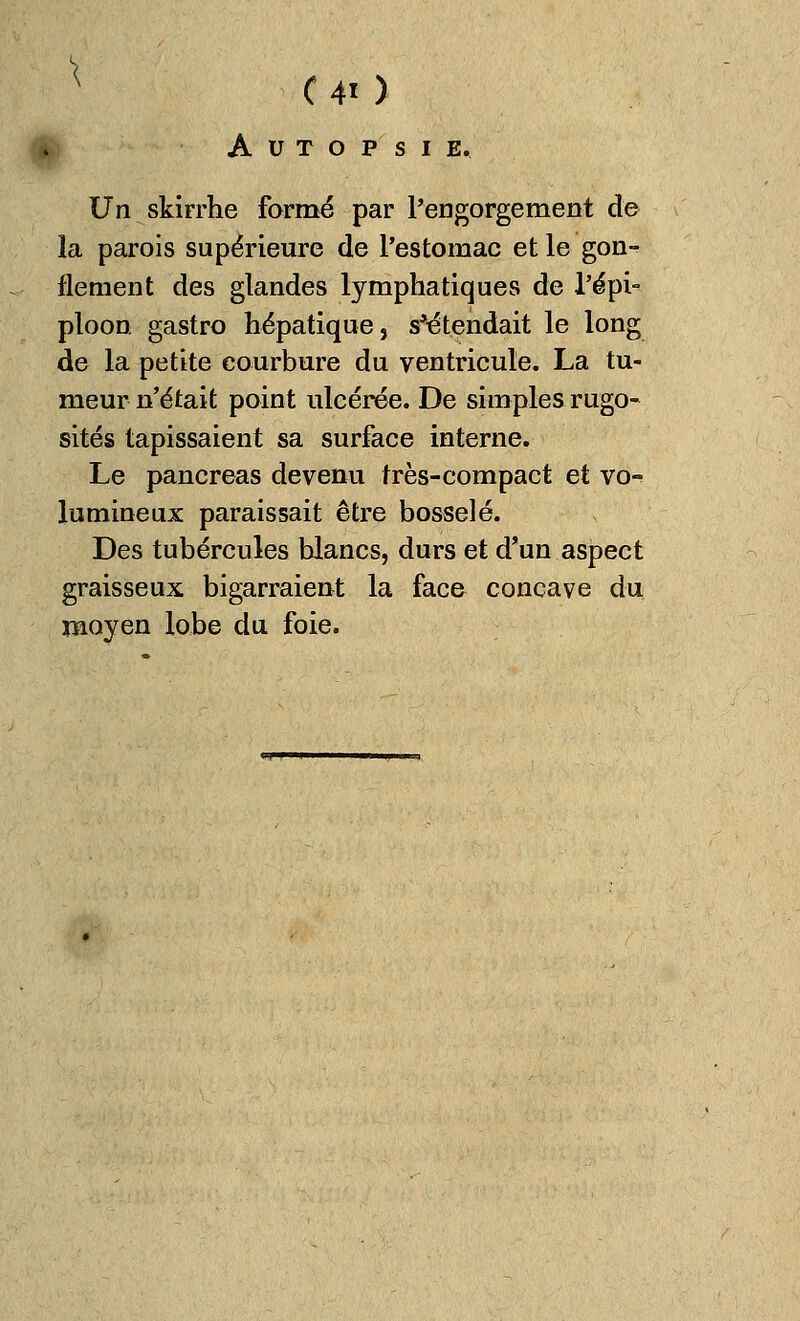 * C 4« ) Autopsie. Un skirrhe formé par l'engorgement de la parois supérieure de l'estomac et le gon- flement des glandes lymphatiques de l'épi- ploon gastro hépatique, s'étendait le long de la petite courbure du ventricule. La tu- meur n'était point ulcérée. De simples rugo- sités tapissaient sa surface interne. Le pancréas devenu très-compact et vo- lumineux paraissait être bosselé. Des tubercules blancs, durs et d'un aspect graisseux bigarraient la face concave du moyen lobe du foie.