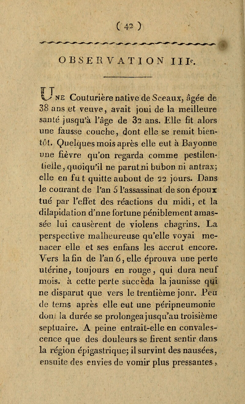 OBSERVATION IIP. ne Couturière native de Sceaux, âgée de 38 ans et veuve, avait joui de la meilleure santé jusqu'à l'âge de 32 ans. Elle fit alors une fausse couche, dont elle se remit bien- tôt. Quelques mois après elle eut à Ba37onne une fièvre qu'on regarda comme pestilen- tielle, quoiqu'il ne parut ni bubon ni antrax; elle en fut quitte aubout de 22 jours. Dans le courant de l'an 5 l'assassinat de son époux tué par l'effet des réactions du midi, et la dilapidation d'une fortune péniblement amas- sée lui causèrent de violens chagrins. La perspective malheureuse qu'elle voyai me- nacer elle et ses enfans les accrut encore. Vers la fin de l'an 6, elle éprouva une perte utérine, toujours en rouge, qui dura neuf mois, à cette perte succéda la jaunisse qui ne disparut que vers le trentième jonr. Peu de tems après elle eut une péripneumonie donr la durée se prolongea jusqu'au troisième septuaire. A peine entrait-elle en convales- cence que des douleurs se firent sentir dans la région épigastrique; il survint des nausées, ensuite des envies de vomir plus pressantes >