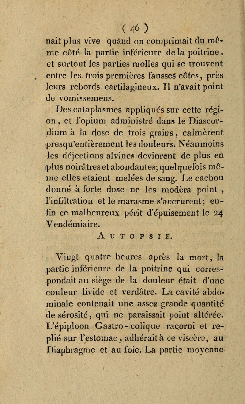 nait plus vive quand on comprimait du mê- me côté la partie inférieure delà poitrine, et surtout les parties molles qui se trouvent entre les. trois premières fausses côtes, près leurs rebords cartilagineux. Il n'avait point de vomissemens. Des cataplasmes appliqués sur cette régi- on , et l'opium administré dans le Diascor- dium à la dose de trois grains, calmèrent presqu'entièrement les douleurs. Néanmoins les déjections alvines devinrent de plus en plus noirâtres et abondantes; quelquefois mê- me elles étaient mêlées de sang. Le cachou donné à forte dose ne les modéra point , l'infiltration et le marasme s'accrurent; en- fin ce malheureux périt d'épuisement le 24 Vendémiaire. Autopsie. Vingt quatre heures après la mort, la partie inférieure de la poitrine qui corres- pondait au siège de la douleur était d'une couleur livide et verdâtre. La cavité abdo- minale contenait une assez grande quantité de sérosité, qui ne paraissait point altérée. L'épiploon Gastro-colique racorni et re- plié sur l'estomac j adhérait à ce viscère, au Diaphragme et au foie. La parue moyenne