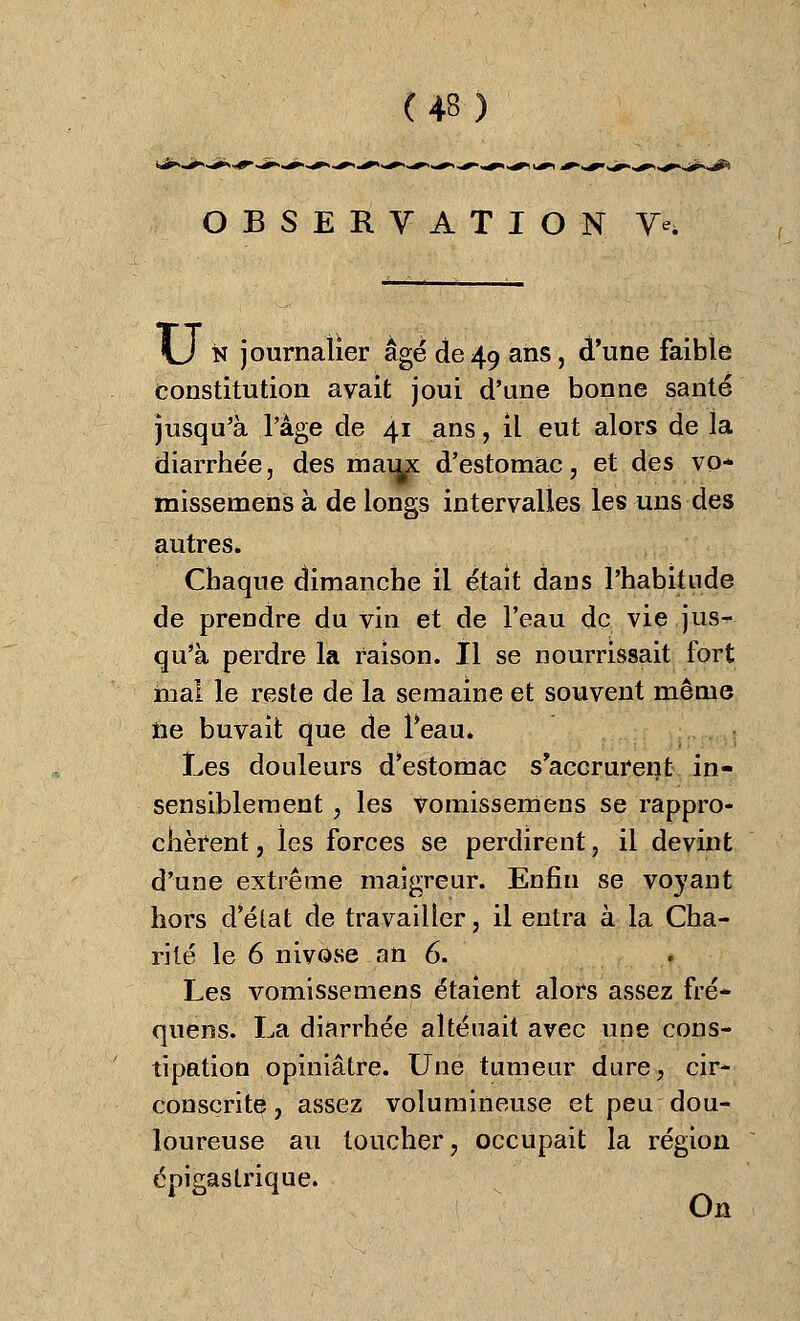 OBSERVATION Ye. \j n journalier âgé de49 ans, d'une faible constitution avait joui d'une bonne santé jusqu'à l'âge de 41 ans, il eut alors de la diarrhée, des maux: d'estomac, et des vo* missemens à de longs intervalles les uns des autres. Chaque dimanche il était dans l'habitude de prendre du vin et de l'eau de vie jus- qu'à perdre la raison. Il se nourrissait fort mal le reste de la semaine et souvent même he buvait que de l*eau. Les douleurs d'estomac s'accrurent in- sensiblement , les vomissemens se rappro- chèrent, les forces se perdirent, il devint d'une extrême maigreur. Enfin se voyant hors delat de travailler, il entra à la Cha- rité le 6 nivôse an 6. Les vomissemens étaient alors assez fré- quens. La diarrhée aliénait avec une cons- tipation opiniâtre. Une tumeur dure, cir- conscrite, assez volumineuse et peu dou- loureuse au toucher, occupait la région épigastrique. On