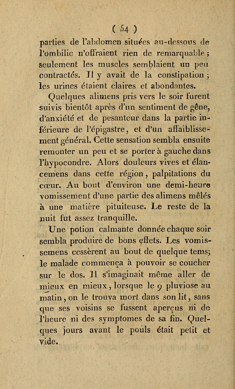 parties de l'abdomen situées au-dessons de l'ombilic n'offraient rien de remarquable ; seulement les muscles semblaient un peu contractés. Jl y avait de la constipation ; les urines étaient claires et abondantes. Quelques alimens pris vers le soir furent suivis bientôt après d'un sentiment de gêne, d'anxiété et de pesanteur dans la partie in- férieure dé l'épigastre, et d'un affaiblisse- ment général. Cette sensation sembla ensuite remonter un peu et se porter à gauche dans Thypocondre. Alors douleurs vives et élan- cemens dans cette région, palpitations du cœur. Au bout d'environ une demi-heure vomissement d'une partie des alimens mêlés à une matière pituiteuse. Le reste de la nuit fut assez tranquille. Une potion calmante donnée chaque soir sembla produire de bons effets. Les vomis- semens cessèrent au bout de quelque tems; le malade commença à pouvoir se coucher sur le dos. 11 s'imaginait même aller de mieux en mieux, lorsque le 9 pluviôse au matin, on le trouva mort dans son lit, sans que ses voisins se fussent aperçus ni de l'heure ni des symptômes de sa fin. Quel- ques jours avant le pouls était petit et vide.