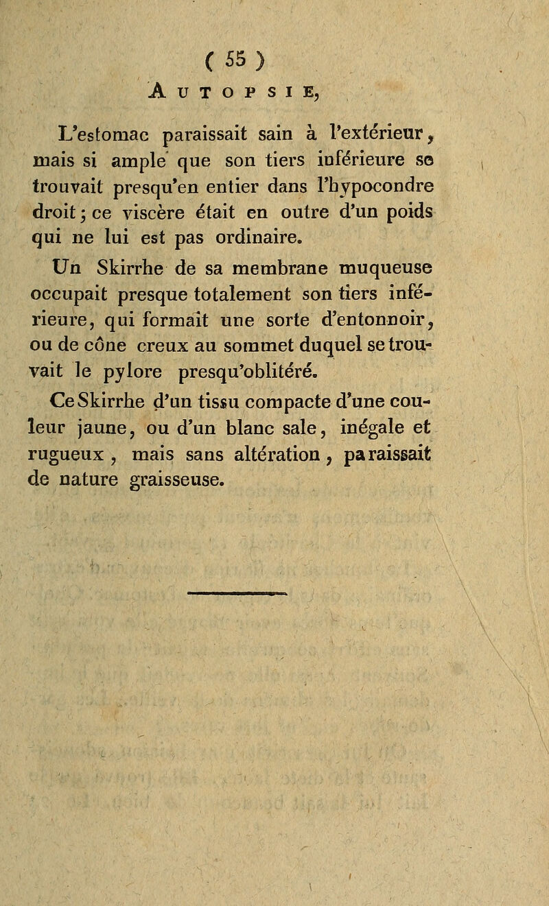 AUTOPSIE, L'estomac paraissait sain à l'extérieur, mais si ample que son tiers inférieure s© trouvait presqu'en entier dans l'bypocondre droit ; ce viscère était en outre d'un poids qui ne lui est pas ordinaire. Un Skirrhe de sa membrane muqueuse occupait presque totalement son tiers infé- rieure, qui formait une sorte d'entonnoir, ou de cône creux au sommet duquel se trou- vait le pylore presqu'oblitéré. Ce Skirrhe d'un tissu compacte d'une cou- leur jaune, ou d'un blanc sale, inégale et rugueux, mais sans altération, paraissait de nature graisseuse.