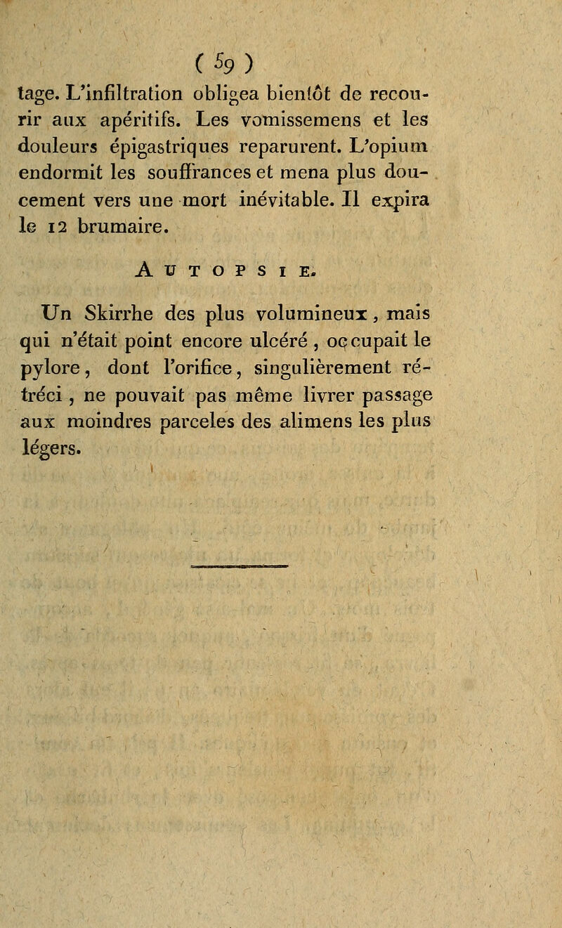 tage. L'infiltration obligea bientôt de recou- rir aux apéritifs. Les vomissemens et les douleurs épigastriques reparurent. L'opium endormit les souffrances et mena plus dou- . cément vers une mort inévitable. Il expira le 12 brumaire. Autopsie, Un Skirrhe des plus volumineux, mais qui n'était point encore ulcéré, occupait le pylore, dont l'orifice, singulièrement ré- tréci j ne pouvait pas même livrer passage aux moindres parceles des alimens les plus légers.