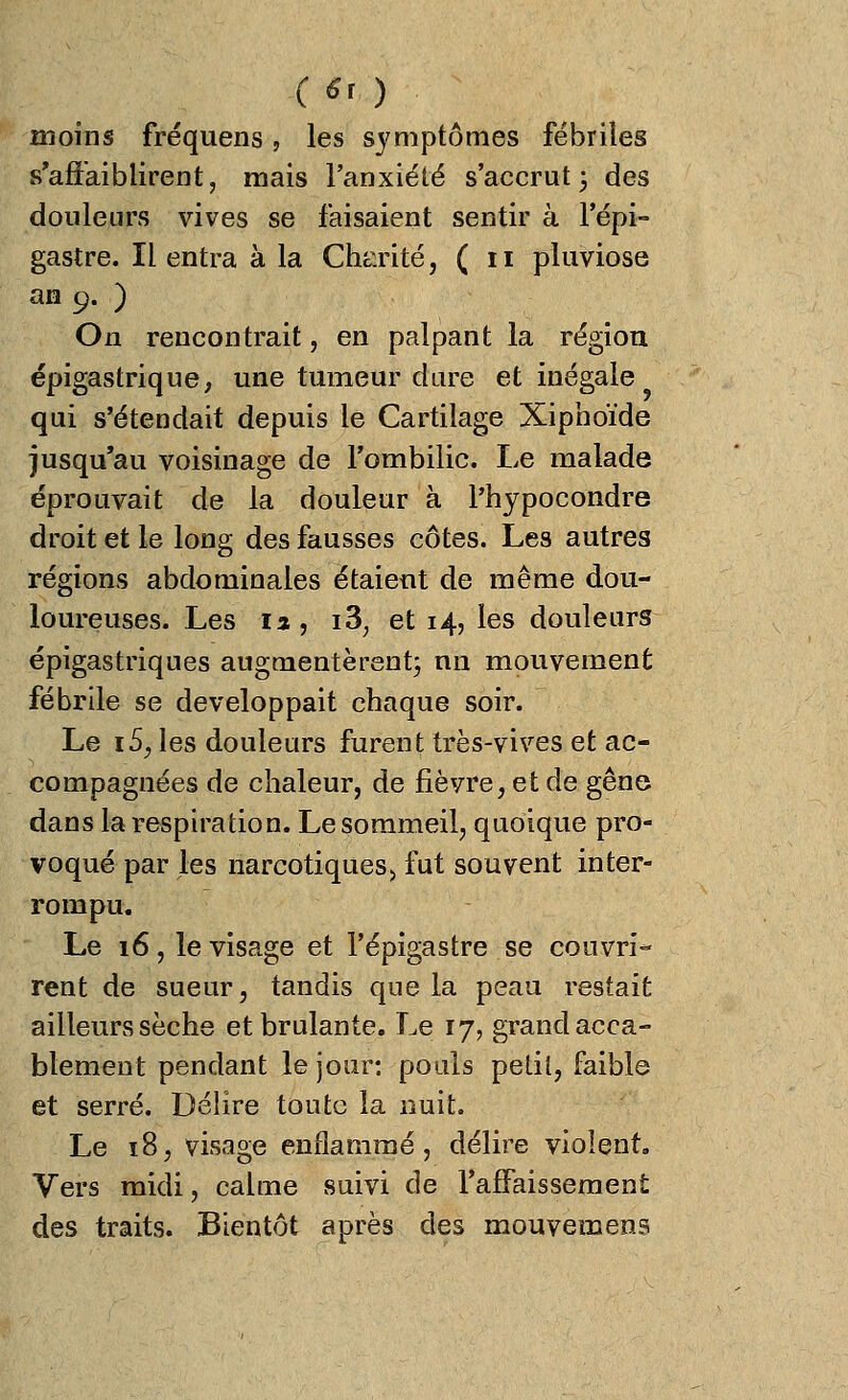 C* ) moins fréquens, les symptômes fébriles s'affaiblirent, mais l'anxiété s'accrut 3 des douleurs vives se faisaient sentir à l'épi- gastre. Il entra à la Charité, (11 pluviôse an 9. ) On rencontrait, en palpant la région épigastrique, une tumeur dure et inégale qui s'étendait depuis le Cartilage Xiphoïde jusqu'au voisinage de l'ombilic. Le malade éprouvait de la douleur à l'hypocondre droit et le long des fausses côtes. Les autres régions abdominales étaient de même dou- loureuses. Les la, i3, et 14, les douleurs épigastriques augmentèrent; nn mouvement fébrile se développait chaque soir. Le iS, les douleurs furent très-vives et ac- compagnées de chaleur, de fièvre, et de gêne dans la respiration. Le sommeil, quoique pro- voqué par les narcotiques., fut souvent inter- rompu. Le 16, le visage et l'épigastre se couvri- rent de sueur, tandis que la peau restait ailleurs sèche et brûlante. Le 17, grand acca- blement pendant le jour: pouls petit, faible et serré. Délire toute la nuit. Le 18, visage enflammé, délire violent. Vers midi, calme suivi de l'affaissement des traits. Bientôt après des mouvement