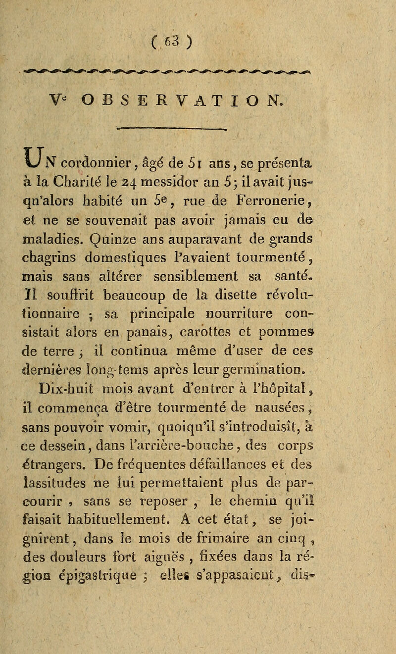 V* OBSERVATION. \J N cordonnier, âgé de 51 ans, se présenta à la Charité le 24 messidor an S; il avait jus- qn'alors habité un 5e, rue de Ferronerie, et ne se souvenait pas avoir jamais eu de maladies. Quinze ans auparavant de grands chagrins domestiques Pavaient tourmenté , mais sans altérer sensiblement sa santé. Il souffrit beaucoup de la disette révolu- tionnaire -, sa principale nourriture con- sistait alors en panais, carottes et pommes de terre ; il continua même d'user de ces dernières long-tems après leur germination. Dix-huit mois avant d'entrer à l'hôpital, il commença d'être tourmenté de nausées, sans pouvoir vomir, quoiqu'il s'introduisît, à ce dessein, dans l'arrière-bouche, des corps étrangers. De fréquentes défaillances et des lassitudes ne lui permettaient plus de par- courir » sans se reposer , le chemin qu'iï faisait habituellement. A cet état, se joi- gnirent , dans le mois de frimaire an cinq , des douleurs fort aiguës , fixées dans la ré- gies épîgastrique j elles s'appasaient, dis-