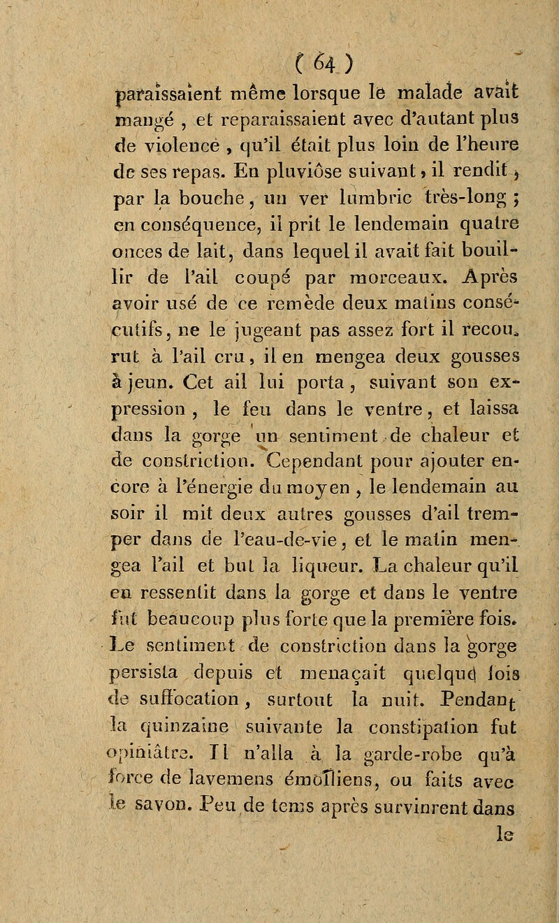 paraissaient même lorsque le malade avait mangé , et reparaissaient avec d'autant plus de violence , qu'il était plus loin de l'heure de ses repas. En pluviôse suivant » il rendit, par la bouche, un ver lumbric très-long ; en conséquence, il prit le lendemain quatre onces de lait, dans lequel il avait fait bouil- lir de l'ail coupé par morceaux. Après avoir usé de ce remède deux malins consé* cutifs, ne le jugeant pas assez fort il recoin rut à l'ail cru, il en mengea deux gousses à jeun. Cet ail lui porta , suivant son ex- pression , le feu dans le ventre, et laissa dans la gorge un sentiment de chaleur et de constriction. Cependant pour ajouter en- core à l'énergie du moyen , le lendemain au soir il mit deux autres gousses d'ail trem- per dans de l'eau-de-vie, et le malin men- gea l'ail et but la liqueur. La chaleur qu'il en ressentit dans la gorge et dans le ventre fut beaucoup plus forte que la première fois. Le sentiment de constriction dans la gorge persista depuis et menaçait quelque, lois de suffocation, surtout la nuit. Pendanf- la quinzaine suivante la constipation fut opiniâtre. Il n'alla à la garde-robe qu'à force de lavemens émoîîiens, ou faits avec le savon. Peu de tems après survinrent dans le