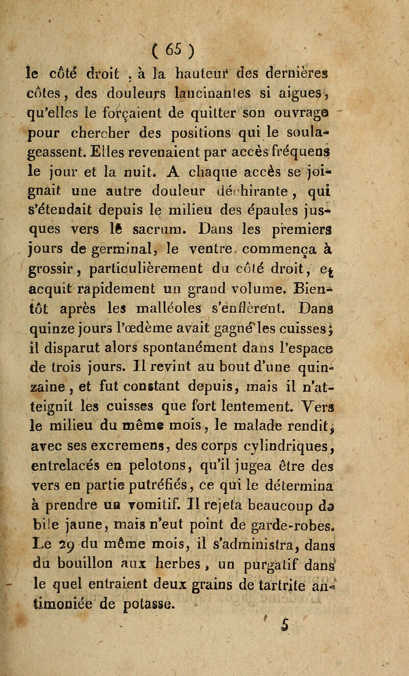 îe côté droit . à la hauteur des dernières cotes, des douleurs lancinantes si aiguës, qu'elles le forçaient de quitter son ouvrage» pour chercher des positions qui le soula- geassent. Elles revenaient par accès fréquens le jour et la nuit» A chaque accès se joi- gnait une autre douleur déchirante, qui s'étendait depuis le milieu des épaules jus* ques vers lft sacrum. Dans les premiers jours de germinal, le ventre, commença à grossir, particulièrement du côté droit, e^ acquit rapidement un grand volume. Bien- tôt après les malléoles s'enflèrent. Dans quinze jours l'œdème avait gagnâtes cuisses > il disparut alors spontanément dans l'espace de trois jours. Il revint au bout d'une quin* zaine, et fut constant depuis, mais il n'at- teignit les cuisses que fort lentement. Vers le milieu du même mois, le malade rendit, avec ses excremens, des corps cylindriques, entrelacés en pelotons, qu'il jugea être des vers en partie putréfiés, ce qui le détermina à prendre ua vomitif. Il rejeta beaucoup da biie jaune, mais n'eut point de garde-robeSé Le 29 du même mois, il s'administra, dans du bouillon aux herbes, un purgatif dans5 le quel entraient deux grains de tartrite an»*1 timoniée de potasse. ' 5