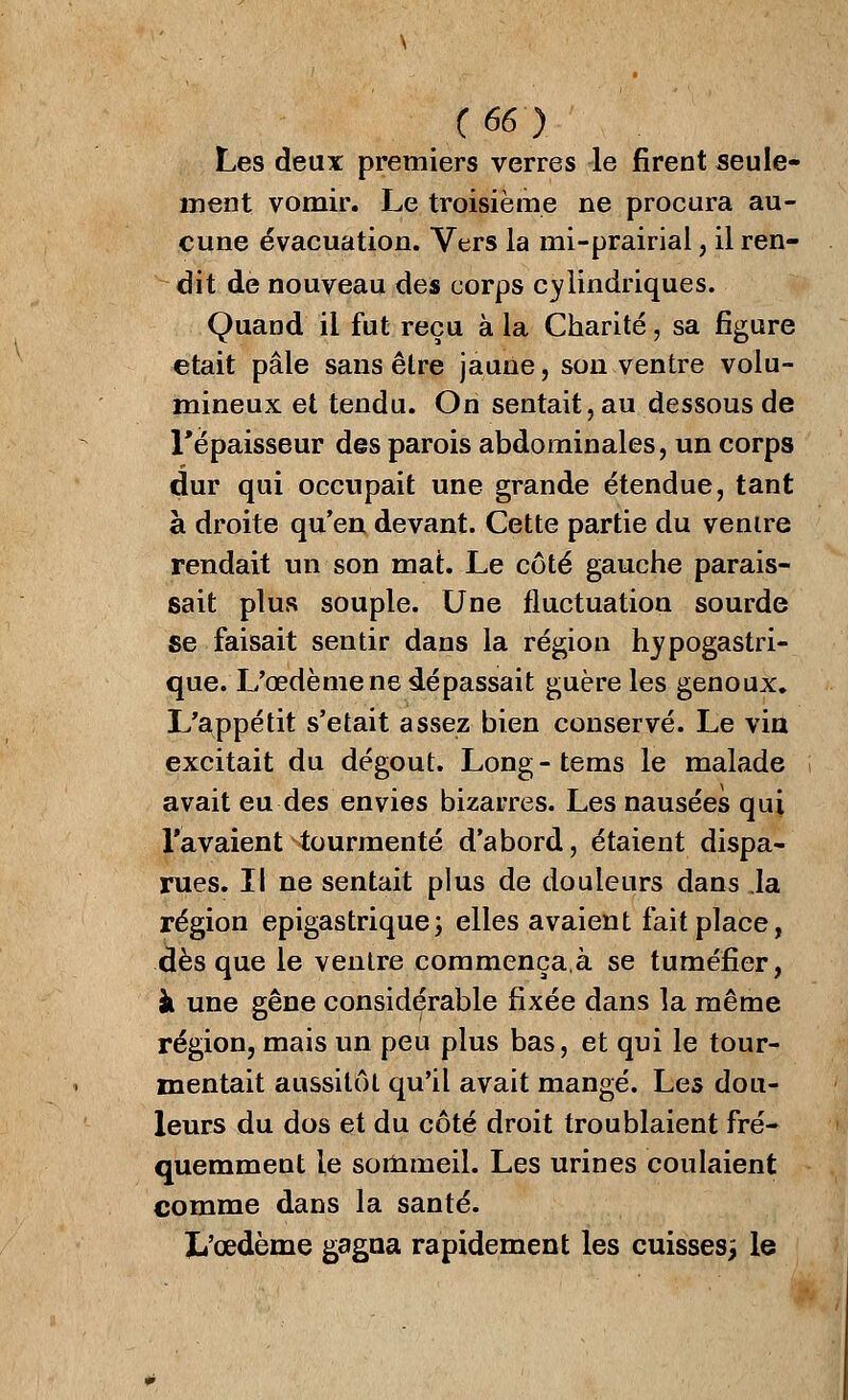 Les deux premiers verres le firent seule- ment vomir. Le troisième ne procura au- cune évacuation. Vers la mi-prairial , il ren- dit de nouveau des corps cylindriques. Quand il fut reçu à la Charité, sa figure était pâle sans être jaune, son ventre volu- mineux et tendu. On sentait, au dessous de l'épaisseur des parois abdominales, un corps dur qui occupait une grande étendue, tant à droite qu'en devant. Cette partie du venire rendait un son mat. Le côté gauche parais- sait plus souple. Une fluctuation sourde se faisait sentir dans la région hypogastri- que. L'œdème ne dépassait guère les genoux. L'appétit s'était assez bien conservé. Le via excitait du dégoût. Long - tems le malade avait eu des envies bizarres. Les nausées qui l'avaient tourmenté d'abord, étaient dispa- rues. Il ne sentait plus de douleurs dans Ja région epigastrique; elles avaient fait place, dès que le ventre commença.à se tuméfier, à une gêne considérable fixée dans la même région, mais un peu plus bas, et qui le tour- mentait aussitôt qu'il avait mangé. Les dou- leurs du dos et du côté droit troublaient fré- quemment le sommeil. Les urines coulaient comme dans la santé. L'œdème gagna rapidement les cuisses; le