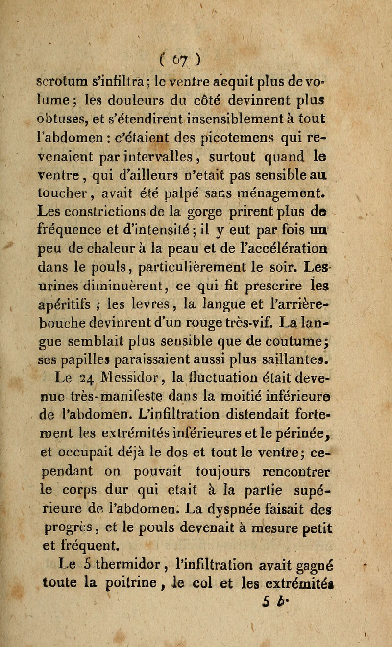 scrotum s'infiltra; le ventre acquit plus de vo- lume; les douleurs du côté devinrent plus obtuses, et s'étendirent insensiblement à tout l'abdomen : c'étaient des picotemens qui re- venaient par intervalles, surtout quand le ventre, qui d'ailleurs n'était pas sensible au toucher, avait été palpé sans ménagement. Les conslrictions de la gorge prirent plus de fréquence et d'intensité ; il y eut par fois un peu de chaleur à la peau et de l'accélération dans le pouls, particulièrement le soir. Les- urines diminuèrent, ce qui fit prescrire les apéritifs ; les lèvres, la langue et l'arrière- bouche devinrent d'un rouge très-vif. La lan- gue semblait plus sensible que de coutume j ses papilles paraissaient aussi plus saillantes. Le 24 Messidor, la fluctuation était deve- nue très-manifeste dans la moitié inférieure de l'abdomen. L'infiltration distendait forte- ment les extrémités inférieures et le périnée, et occupait déjà le dos et tout le ventre; ce- pendant on pouvait toujours rencontrer le corps dur qui était à la partie supé- rieure de l'abdomen. La dyspnée faisait des progrès, et le pouls devenait à mesure petit et fréquent. Le 5 thermidor , l'infiltration avait gagné toute la poitrine, le col et les extrémités