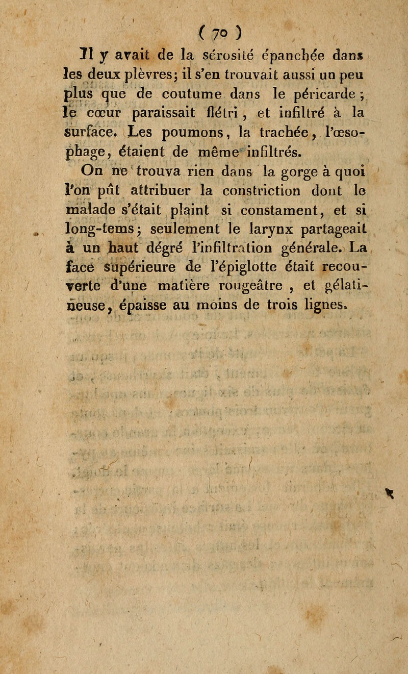 Il y avait de la sérosité épanchée dans les deux plèvres; il s'en trouvait aussi un peu plus que de coutume dans le péricarde ; le cœur paraissait flétri, et infiltré à la surface. Les poumons, la trachée, l'œso- phage, étaient de même infiltrés. On ne trouva rien dans la gorge à quoi l'on pût attribuer la constriction dont le malade s'était plaint si constament, et si long-temsj seulement le larynx partageait à un haut degré l'infiltration générale. La face supérieure de l'épiglotte était recou- verte d'une matière rougeâtre , et gélati- neuse, épaisse au moins de trois lignes.