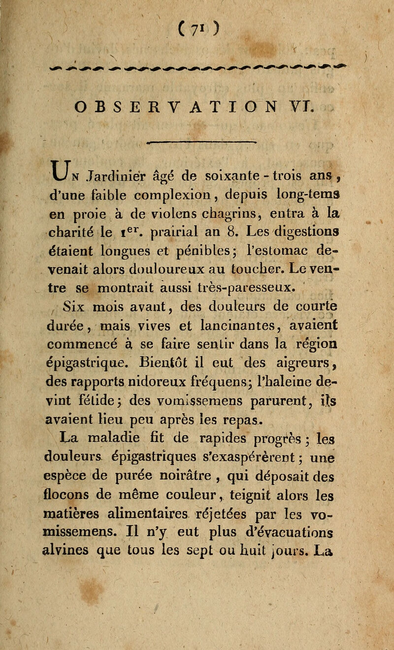 (7«) OBSERVATION VT. Un Jardinier âgé de soixante - trois ans, d'une faible complexion, depuis long-teras en proie à de violens chagrins, entra à la charité le Ier. prairial an 8. Les digestions étaient longues et pénibles; l'estomac de- venait alors douloureux au toucher. Le ven- tre se montrait aussi très-paresseux. , Six mois avant, des douleurs de courte durée, mais vives et lancinantes, avaient commencé à se faire sentir dans la région épigastrique. Bientôt il eut des aigreurs, des rapports nidoreux fréquens; l'haleine de- vint fétide; des vomissemens parurent, ils avaient lieu peu après les repas. La maladie fit de rapides progrès ; les douleurs épigastriques s'exaspérèrent; une espèce de purée noirâtre , qui déposait des flocons de même couleur,. teignit alors les matières alimentaires réjetées par les vo- missemens. Il n'y eut plus d'évacuations alvines que tous les sept ou huit jours. La