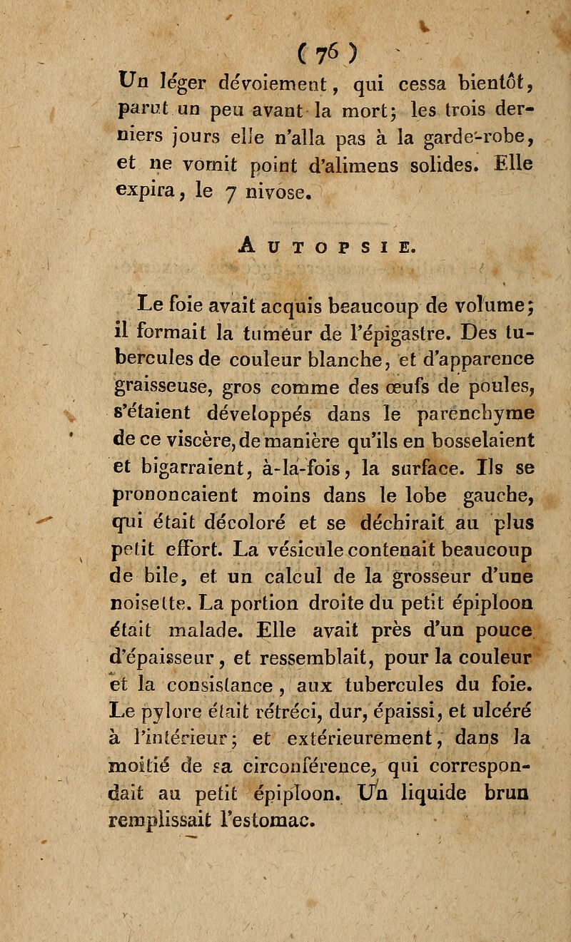 Un léger dévoiement, qui cessa bientôt, parut.un peu avant la mort; les trois der- niers jours elle n'alla pas à la garde-robe, et ne vomit point d'alimens solides. Elle expira, le 7 nivôse. Autopsie. Le foie avait acquis beaucoup de volume; il formait la tumeur de Tépigastre. Des tu- bercules de couleur blanche, et d'apparence graisseuse, gros comme des œufs de poules, s'étaient développés dans le parenchyme de ce viscère, de manière qu'ils en bosselaient et bigarraient, à-là-fois, la surface. Ils se prononçaient moins dans le lobe gauche, qui était décoloré et se déchirait au plus petit effort. La vésicule contenait beaucoup de bile, et un calcul de la grosseur d'une noisette. La portion droite du petit épipïoon était malade. Elle avait près d'un pouce d'épaisseur, et ressemblait, pour la couleur et la consistance , aux tubercules du foie. Le pylore était rétréci, dur, épaissi, et ulcéré à l'intérieur; et extérieurement, dans la moitié de fa circonférence, qui correspon- dait au petit épipïoon. Un liquide brun remplissait l'estomac.