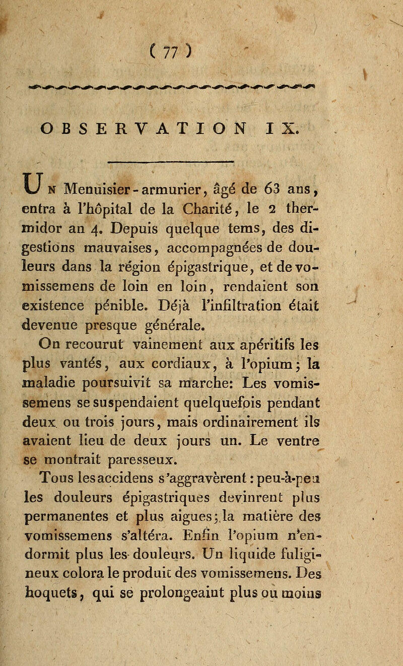 OBSERVATION IX. \J n Menuisier - armurier, âgé de 63 ans, entra à l'hôpital de la Charité, le 2 ther- midor an 4. Depuis quelque tems, des di- gestions mauvaises, accompagnées de dou- leurs dans la région épigastrique, etdevo- missemens de loin en loin, rendaient son existence pénible. Déjà l'infiltration était devenue presque générale. On recourut vainement aux apéritifs les plus vantés, aux cordiaux, à l'opium; la maladie poursuivit sa marche: Les vomis- semens se suspendaient quelquefois pendant deux ou trois jours, mais ordinairement ils avaient lieu de deux jours un. Le ventre se montrait paresseux. Tous lesaccidens s'aggravèrent : peu-à-peii les douleurs épigastriques devinrent plus permanentes et plus aiguës ;,la matière des vomissemens s'altéra. Enfin l'opium Ren- dormit plus les douleurs. Un liquide fuligi- neux colora le produit des vomissemens. Des hoquets, qui se prolongeait plus ou moins