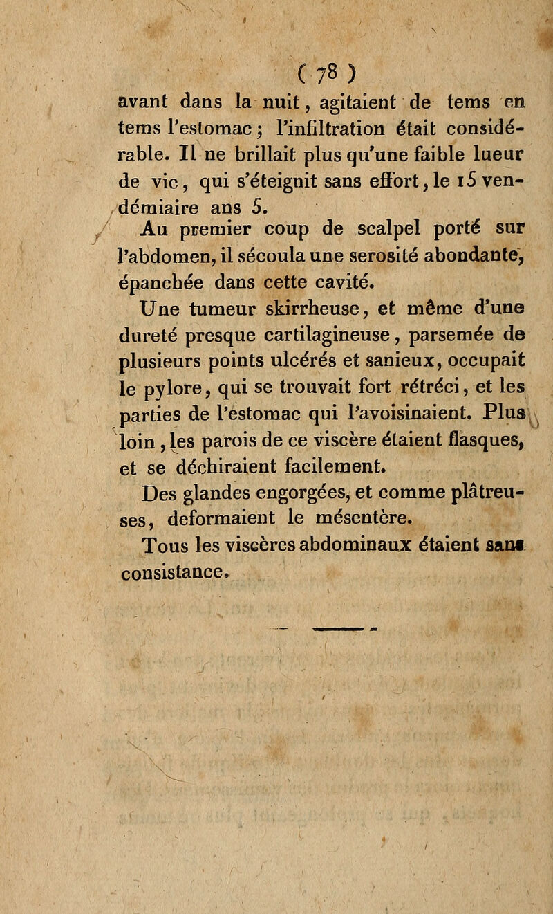 avant dans la nuit, agitaient de tems en tems l'estomac ; l'infiltration était considé- rable. Il ne brillait plus qu'une faible lueur de vie, qui s'éteignit sans effort,le 15 ven- démiaire ans 5. Au premier coup de scalpel porté sur l'abdomen, il sécoula une sérosité abondante, épanchée dans cette cavité. Une tumeur skirrheuse, et même d'une dureté presque cartilagineuse, parsemée de plusieurs points ulcérés et sanieux, occupait le pylore, qui se trouvait fort rétréci, et les parties de l'estomac qui l'avoisinaient. Plus loin, les parois de ce viscère étaient flasques, et se déchiraient facilement. Des glandes engorgées, et comme plâtreu- ses, déformaient le mésentère. Tous les viscères abdominaux étaient sani consistance.