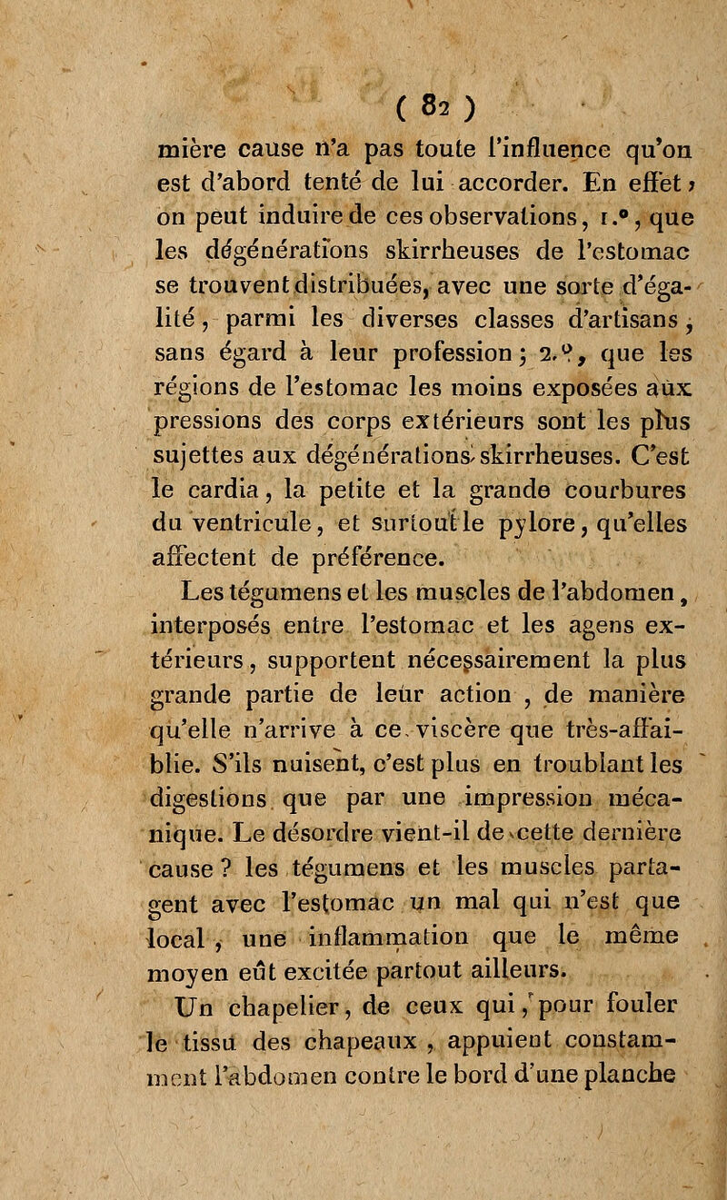 mière cause n'a pas toute l'influence qu'on est d'abord tenté de lui accorder. En effet; on peut induire de ces observations, r.°, que les dégénératîons skirrheuses de l'estomac se trouvent distribuées, avec une sorte d'éga- lité , parmi les diverses classes d'artisans, sans égard à leur profession; i^9 que les régions de l'estomac les moins exposées aux pressions des corps extérieurs sont les phis sujettes aux dégénérations/skirrheuses. C'est le cardia, la petite et la grande courbures du ventricule, et surtout le pylore, qu'elles affectent de préférence. Les tégumens et les muscles de l'abdomen, interposés entre l'estomac et les agens ex- térieurs , supportent nécessairement la plus grande partie de leur action , de manière qu'elle n'arrive à ce, viscère que très-affai- blie. S'ils nuisent, c'est plus en troublant les digestions que par une impression méca- nique. Le désordre vient-il démette dernière cause? les tégumens et les muscles parta- gent avec l'estomac un mal qui n'est que local , une inflammation que le même moyen eut excitée partout ailleurs. Un chapelier, de ceux qui/pour fouler le tissu des chapeaux , appuient constam- ment l'abdomen contre le bord d'une planche