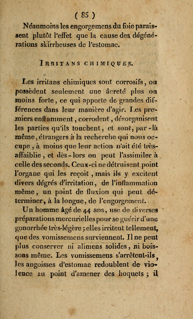 (8-5) Néanmoins les engorgemens du foie parais- sent plutôt l'effet que la cause des dégéné- rations skïrrbeuses de l'estomac. Irrita ns chimiques. Les irriians chimiques sont corrosifs, ou possèdent seulement une âcreté plus oîi moins forte, ce qui apporte de grandes dif- férences dans leur manière d'agir. Les pre- miers enflamment, corrodent, désorganisent les parties qu'ils touchent, et sonê, par-14 même, étrangers à la recherche qui nous oc- cupe , à moins que leur action n'ait été très- affaiblie, et dès-tors on peut l'assimiler à celle des seconds. Ceux-ci ne détruisent point l'organe qui les reçoit , mais ils y excitent divers dégrés d'irritation, de l'inflammation même, un point de fluxion qui peut dé- terminer, à la longue, de l'engorgement. Un homme âgé de 44 ans, use de diverses préparations mercuriellespour se guérir d'une gonorrhée très-légère celles irritent tellement, que des vomissemens surviennent. Il ne peut plus conserver ni aïimens solides, ni bois- sons même. Les vomissemens s'arrêtent-ils les angoisses d'estomac redoublent de vio- lence ftu point d'amener des hoquets j il