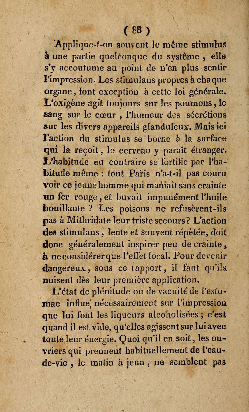 Appîique-t-on souvent le même stimulus à une partie quelconque du système , elle s'y accoutume au point de n'en plus sentir l'impression. Les stimulans propres à chaque organe, font exception à cette loi générale. L'oxigène agit toujours sur les poumons, le sang sur le cœur , l'humeur des sécrétions sur les divers appareils glanduleux. Mais ici Faction du stimulus se bjorne à la surface qui la reçoit, le cerveau y paraît étranger, ï/habitude au contraire se fortifie par l'ha- bitude même : tout Paris n'a-t-il pas couru Voir ce jeune homme qui maniait sans crainte un fer rouge, et buvait impunément l'huile bouillante ? Les poisons ne refusèrent-ils pas à Milhridale leur triste secours? L'action des stimulans , lente et souvent répétée, doit donc généralement inspirer peu de crainte, à ne considérer que l'effet local. Pour devenir dangereux, sous ce iapport, il faut qu'ils nuisent dès leur première application. L'état de plénitude ou de vacuité de l'esto- mac influe* nécessairement sur l'impression que lui font les liqueurs alcoholisées ; c'est quand il est vide, qu'elles agissent sur lui avec toute leur énergie. Quoi qu'il en soit, les ou- vriers qui prennent habituellement de l'eau- de-vie , le malin à jeun , ne semblent pas