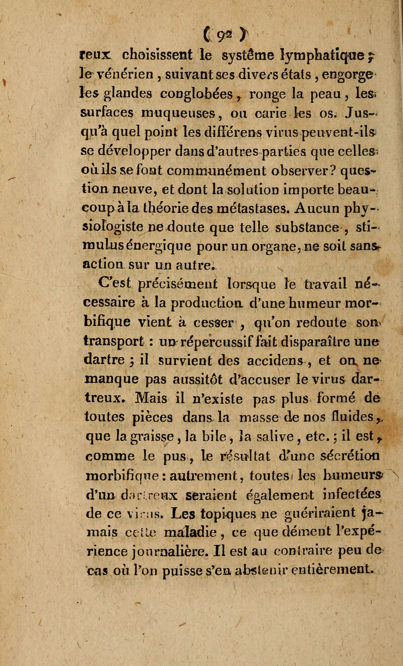 192 y veux, choisissent le système lymphatique $ le vénérien , suivant ses divers étals, engorge les glandes eonglobées r ronge la peau, les; surfaces muqueuses, ou carie les os. Jus- qu'à quel point les différent virus peuvent-ils se développer dans d'autres parties que celles; oùils se font communément observer? ques- tion neuve, et dont la solution importe beau- coup à la théorie des métastases. Aucun phy- siologiste ne ^oute que telle substance , sti- mulus énergique pour un organe? ne soit sans^ action sur un autre. C'est précisément lorsque te travail né- cessaire à la production d'une humeur mor- bifique vient à cesser , qu'on redoute son> transport : un répereussif fait disparaître une dartre m, il survient des accidens, et on» ne manque pas aussitôt d'accuser le virus dar- treux. Mais il n'existe pas plus formé de toutes pièces dans la masse de nos fluides^ que la graisse, la bile, îa salive, etc. ; il est r comme le pus, le résultat dfune sécrétion morbifique: autrement, toutesi les humeur»\ d'un darî.reHx seraient également infectées de ce virus. Les topiques ne guériraient ja- mais celle maladie, ce que dément l'expé- rience journalière. Il est au contraire peu de cas où l'on puisse s'en abstenir entièrement.