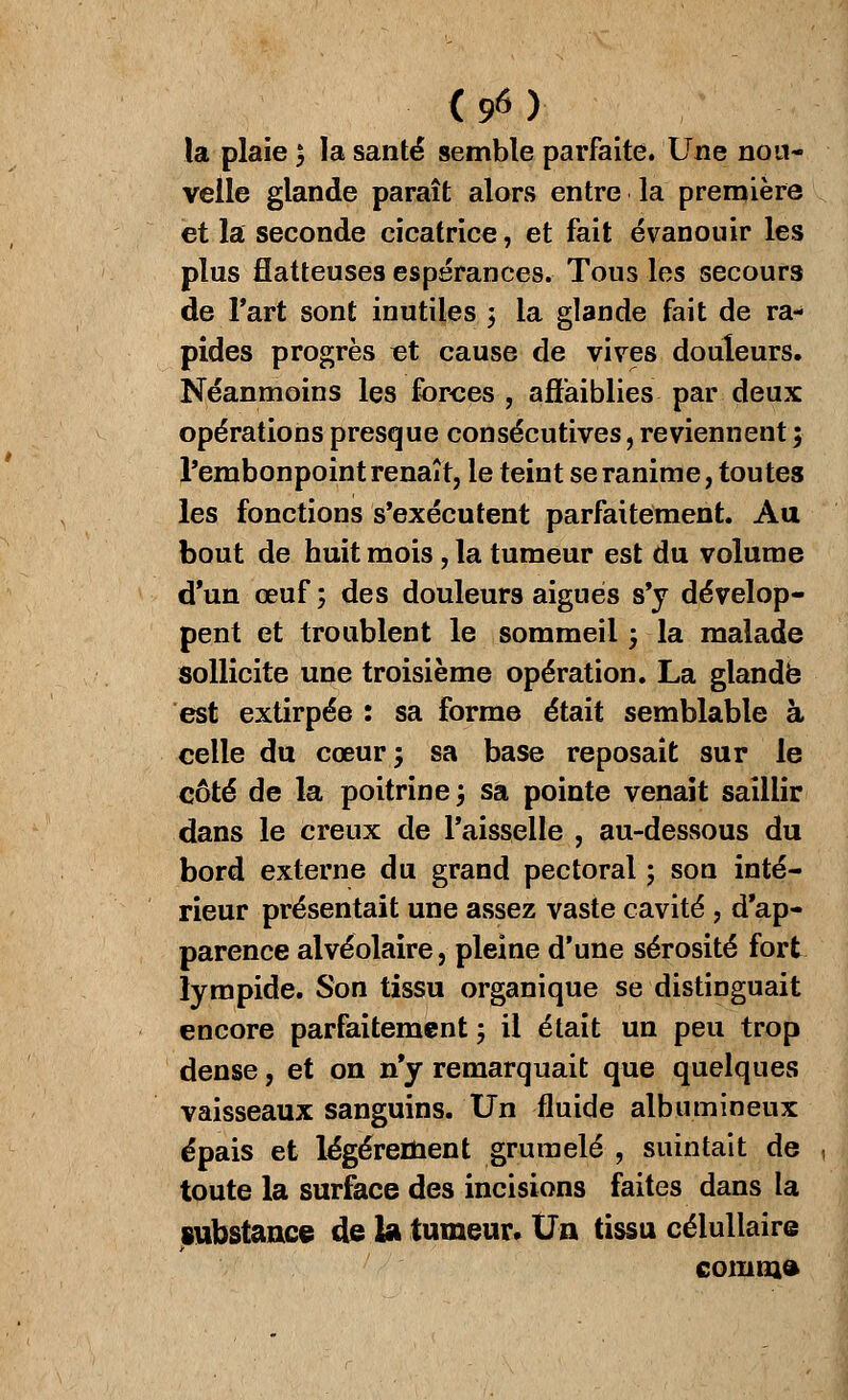 la plaie ; la santé semble parfaite. Une nou- velle glande paraît alors entre la première et la seconde cicatrice, et fait évanouir les plus flatteuses espérances. Tous les secours de l'art sont inutiles ; la glande fait de ra- pides progrès «t cause de vives douleurs. Néanmoins les forces , affaiblies par deux opérations presque consécutives, reviennent ; l'embonpoint renaît, le teint se ranime, toutes les fonctions s'exécutent parfaitement. Au bout de huit mois, la tumeur est du volume d'un œuf ; des douleurs aiguës s'y dévelop- pent et troublent le sommeil -, la malade sollicite une troisième opération. La glande est extirpée : sa forme était semblable à celle du cœur; sa base reposait sur le côté de la poitrine; sa pointe venait saillir dans le creux de l'aisselle , au-dessous du bord externe du grand pectoral ; son inté- rieur présentait une assez vaste cavité , d'ap- parence alvéolaire, pleine d'une sérosité fort lympide. Son tissu organique se distinguait encore parfaitement ; il était un peu trop dense, et on n'y remarquait que quelques vaisseaux sanguins. Un fluide albumineux épais et légèrement grumelé , suintait de toute la surface des incisions faites dans la substance de la tumeur. Un tissu célullaire comm»