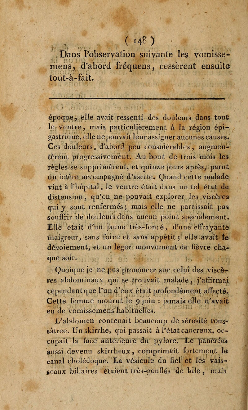 ( >48) :.. Dans l'observation suivante les vomisse- mens, d'abord fréquens, cessèrent ensuite tout-à-fait. époque, elle avait ressenti des douleurs dans tout le. ventre, mais particulièrement à la région épi— gastrique, elle nepouvait leur assigner aucunes causes. Ces douleurs, d'abord peu considérables, augmen- tèrent progressivement. Au bout de trois mois les règles se supprimèrent, et quinze jours après, parut un ictère.accompagné d'ascite. Quand cette malade vint à l'hôpital, le ventre était dans un tel état de distension, qu'on ne pouvait explorer les viscères qui y sont renfermés; mais elle ne paraissait pas souffrir dé douleurs dans aucun point spécialement. Elle était d'un jaune très-foncé, d'une effrayante maigreur, sans force et sans appétit; elle avait le dévoiement, et un léger mouvement de fièvre cha- que soir. Quoique je ne pus prononcer sur celui des viscèr- res abdominaux qui se trouvait malade, j'affirmai cependantque l'un d'eux était profondément affecté. Cette femme mourut le 9 juin : jamais elle n'avait eu de vomissemens habituelles. L'abdomen contenait beaucoup de sérosité rous- sâtree. Un skirrhe, qui passait à l'état cancreux, oc- cupait la face antérieure du pylore.' Le pancre'as «mssi devenu skirrheux, comprimait fortement le canal cholédoque. La vésicule du fiel et les vais- seaux biliaires étaient trèî-gonflés de bile, mais