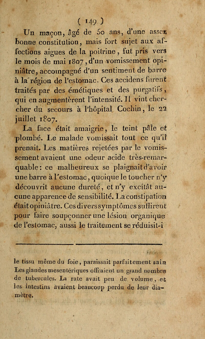 Un maçon, âgé de 5o ans, d'une asses bonne constitution, mais fort sujet aux af- fections aiguës de la poitrine, fut pris vers le mois de mai 1807,d'un vomissement opi- niâtre, accompagné d'un sentiment de barre à la région de l'estomac. Ces accidens furent traités par des émétiques et des purgatifs, qui en augmentèrent l'intensité. Il vint cher- cher du secours à l'hôpital Cochin, le 22 juillet 1807. La face était amaigrie, le teint pâle et plombé. Le malade vomissait tout ce qu'il prenait. Les matières rejetées par le vomis- sement avaient une odeur acide très-remar- quable: ce malheureux se plaignait d'avoir une barre à l'estomac, quoique le toucher n'y découvrit aucune dureté, et n'y excitât au- cune apparence de sensibilité. La constipation était opiniâtre. Ces divers symptômes suffireut pour faire soupçonner une lésion organique de l'estomac, aussi le traitement se réduisit-i le tissu même du foie, paraissait parfaitement sain Les glandes mesentériques offraient un grand nombre de tubercules. La rate avait peu de volume , et les intestins avaient beaucoup perdu de leur dia- mètre.