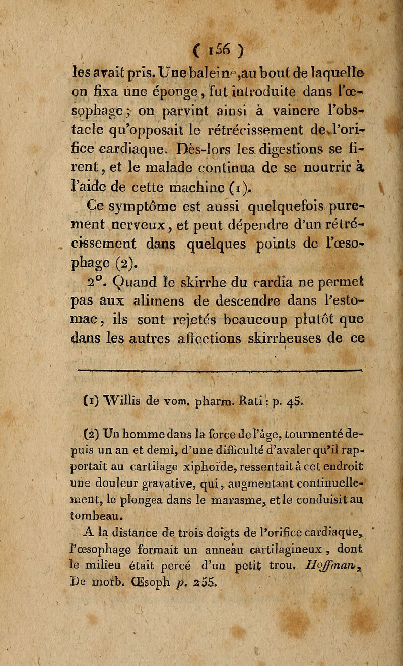 < 1S6 ) les avait pris. Une balei n^ rau bout de laquelle on fixa une éponge, fut introduite dans l'œ- sophage; on parvint ainsi à vaincre l'obs- tacle qu'opposait le rétrécissement de*l'ori- fice cardiaque. Dès-lors les digestions se fi- rent, et le malade continua de se nourrir à l'aide de cette machine (i)* Ce symptôme est aussi quelquefois pure- ment nerveux, et peut dépendre d'un rétré- cissement dans quelques points de l'œso- phage (2). 2°« Quand le skirrhe du cardia ne permet pas aux alimens de descendre dans l'esto- mac, ils sont rejetés beaucoup plutôt que dans les autres affections skirrheuses de ce (1) Willis de vom. pharra. Rati : p. 45. (2) Un homme dans la force de l'âge, tourmenté de- puis un an et demi, d'une difficulté d'avaler qu'il rap- portait au cartilage xiphoïde, ressentait à cet endroit une douleur gravative, qui, augmentant continuelle^ ment, le plongea dans le marasme, et le conduisit au, tombeau. A la distance de trois doigts de l'orifice cardiaque.» l'œsophage formait un anneau cartilagineux , dont le milieu était percé d'un petit trou, Hoffman, De morb. Œsoph p. 2 55.