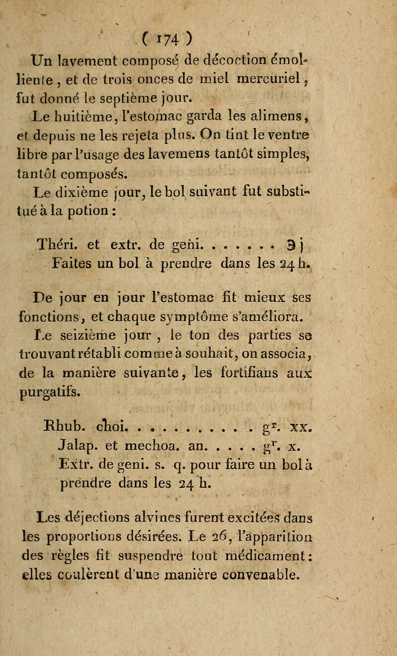 (i74) Un lavement composé, de décoction émoi- lien fe , et de trois onces de miel mercuriel, fut donné le septième jour. Le huitième, l'estomac garda les alimens, et depuis ne les rejeta plus. On tint le ventre libre par l'usage des lavemens tantôt simples, tantôt composés. Le dixième jour, le bol suivant fut substi- tué à la potion : Théri. et extr. de geni 3j Faites un bol à prendre dans les 24 h. De jour en jour l'estomac fit mieux ses fonctions, et chaque symptôme s'améliora. Le seizième jour , le ton des parties se trouvant rétabli comme à souhait, on associa, de la manière suivante, les fortifians aux purgatifs. Rhub. clioi gr. xx. Jalap. et mechoa. an gr. x. Extr. de geni. s. q. pour faire un bol à prendre dans les 24 h. Les déjections alvines furent excitées dans les proportions désirées. Le 26, l'apparition des règles fit suspendre tout médicament: elles coulèrent d'une manière convenable.