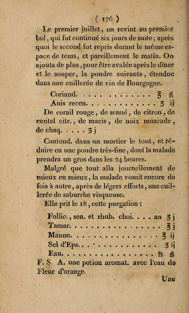 ( «76) 1 Le premier juillet , on revint au premier bol, qui fut continué six jours de suite; après quoi le second fut repris durant le même es- pace de terns, et pareillement le malin. On ajouta de plus, pour être avalée après le dîner et le souper, la poudre suivante, étendue dans une cuillerée de vin de Bourgogne. Coriand. . . . » .*.*..>. ^ $ Anis recen. 3 ij De corail rouge, de senne, de citron , de cental citr., de macis , de noix muscade , de chaq 3 j Contond. dans un mortier le tout, et ré* duire en une poudre très-fine, dont la malade prendra un gros dans les 24 heures. Malgré que tout alla journellement de mieux en mieux, la malade vomit encore de fois à autre, après de légers efforts, une cuil- lerée de saburrhe visqueuse. Elle prit le 18, cette purgation : Follic., seri. et rhub» choi. * . . an %\ Tamar ..»..*> 5 j Manne 5 ij Seld'Eps.. . • 3ij Eau. ft ft F. S. A. une potion aromat. avec l'eau de Fleur d'orange. » Une