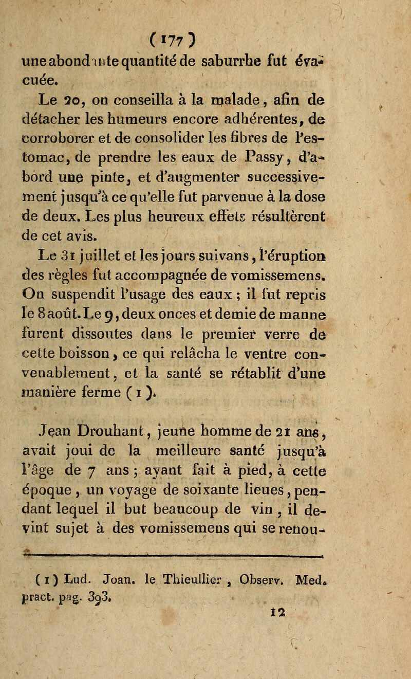 ( '77 3 une abond in te quantité de saburrhe fut éva- cuée. Le 2o, on conseilla à la malade, afin de détacher les humeurs encore adhérentes, de corroborer et de consolider les fibres de l'es- tomac, de prendre les eaux de Passy, d'a- bord une pinte5 et d'augmenter successive* ment jusqu'à ce qu'elle fut parvenue à la dose de deux. Les plus heureux effets résultèrent de cet avis. Le 3i juillet et les jours suivans > l'éruption des règles fut accompagnée de vomissemens. On suspendit l*usage des eaux ; il fut repris le 8 août. Le 9, deux onces et demie de manne furent dissoutes dans le premier verre de cette boisson > ce qui relâcha le ventre con- venablement , et la santé se rétablit d'une manière ferme ( 1 ). Jean Drouhant, jeune homme de 21 ans, avait joui de la meilleure santé jusqu'à l'âge de 7 ans ; ayant fait à pied, à cette époque , un voyage de soixante lieues,pen- dant lequel il but beaucoup de vin , il de- vint sujet à des vomissemeos qui serenou- ( 1 ) Lud. Joan. le Thieullier , Observ» Med* pract. pag. 3<j3» Î2,